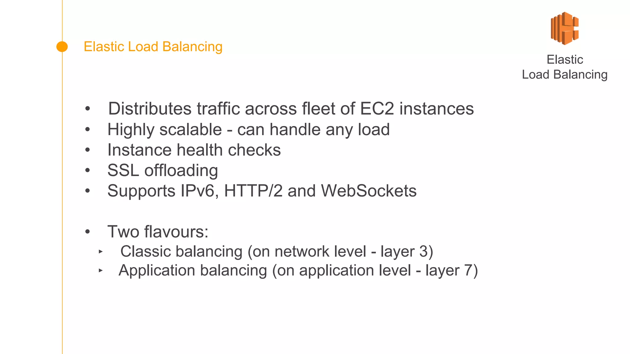 • Distributes traffic across fleet of EC2 instances
• Highly scalable - can handle any load
• Instance health checks
• SSL offloading
• Supports IPv6, HTTP/2 and WebSockets
• Two flavours:
‣ Classic balancing (on network level - layer 3)
‣ Application balancing (on application level - layer 7)
Elastic
Load Balancing
Elastic Load Balancing
 