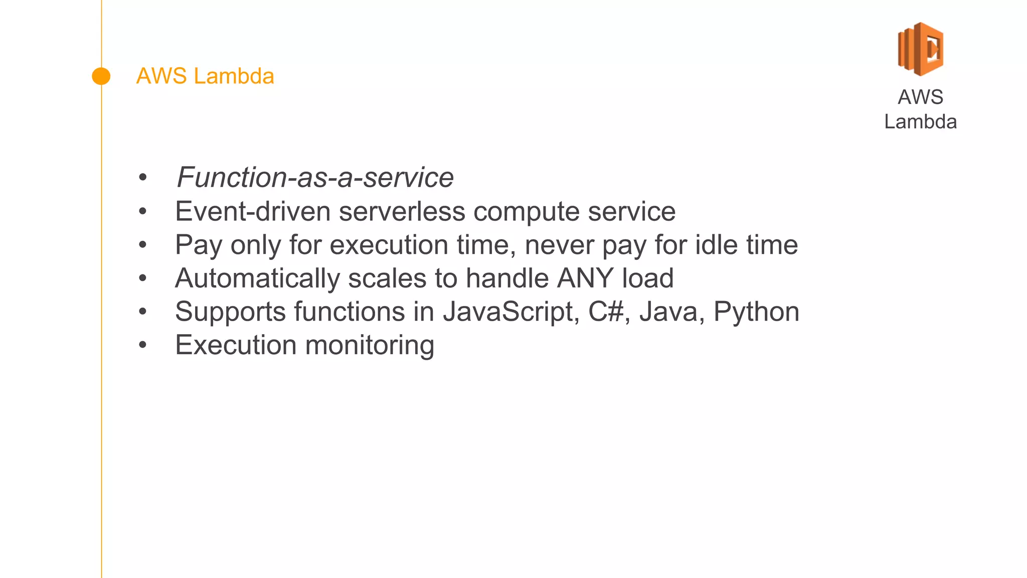 • Function-as-a-service
• Event-driven serverless compute service
• Pay only for execution time, never pay for idle time
• Automatically scales to handle ANY load
• Supports functions in JavaScript, C#, Java, Python
• Execution monitoring
AWS
Lambda
AWS Lambda
 