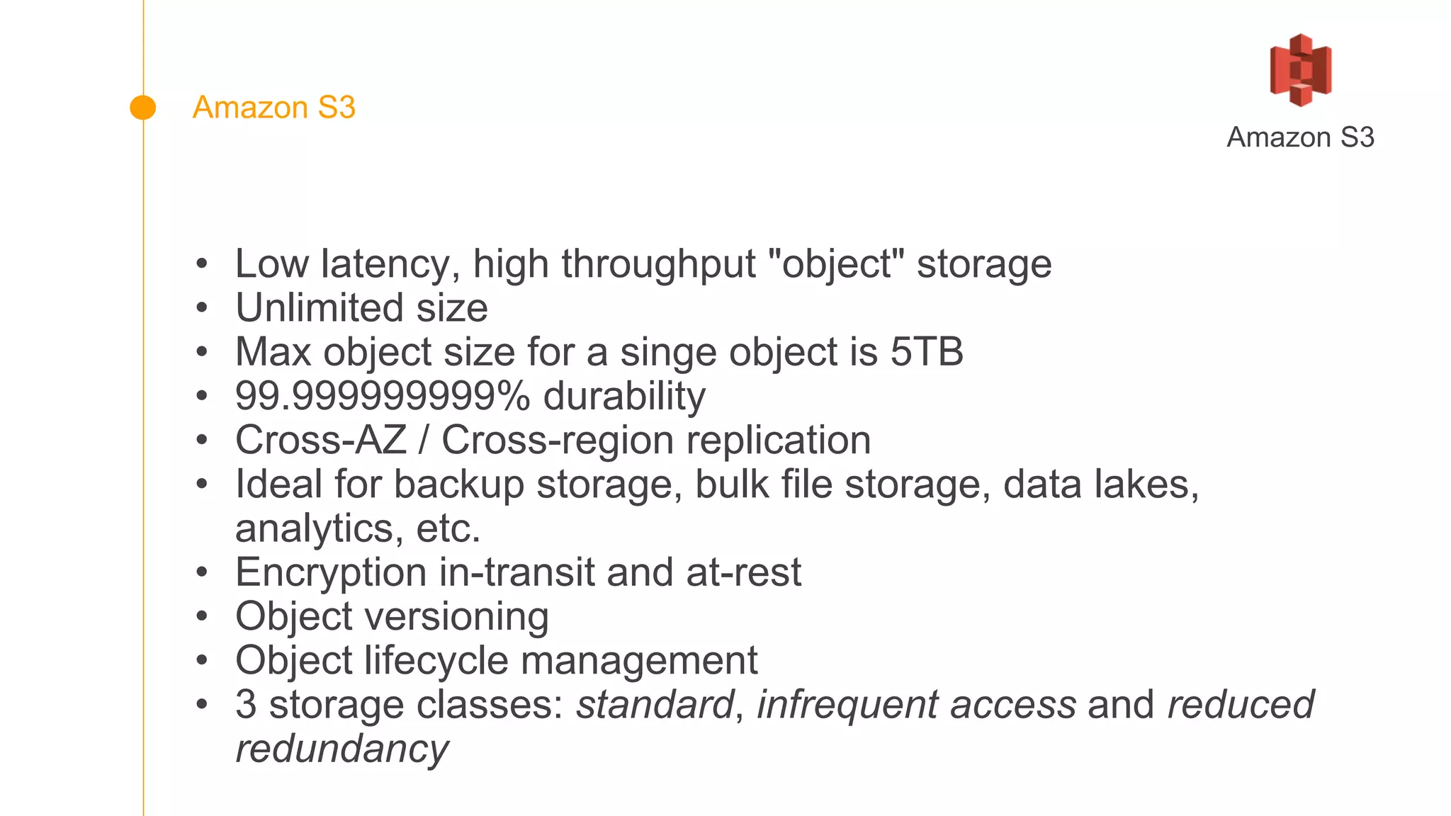 • Low latency, high throughput "object" storage
• Unlimited size
• Max object size for a singe object is 5TB
• 99.999999999% durability
• Cross-AZ / Cross-region replication
• Ideal for backup storage, bulk file storage, data lakes,
analytics, etc.
• Encryption in-transit and at-rest
• Object versioning
• Object lifecycle management
• 3 storage classes: standard, infrequent access and reduced
redundancy
Amazon S3
Amazon S3
 