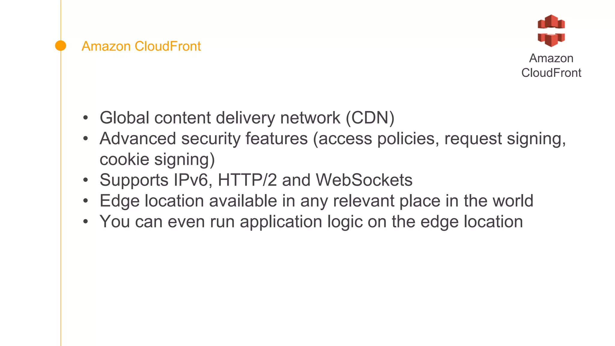 • Global content delivery network (CDN)
• Advanced security features (access policies, request signing,
cookie signing)
• Supports IPv6, HTTP/2 and WebSockets
• Edge location available in any relevant place in the world
• You can even run application logic on the edge location
Amazon
CloudFront
Amazon CloudFront
 