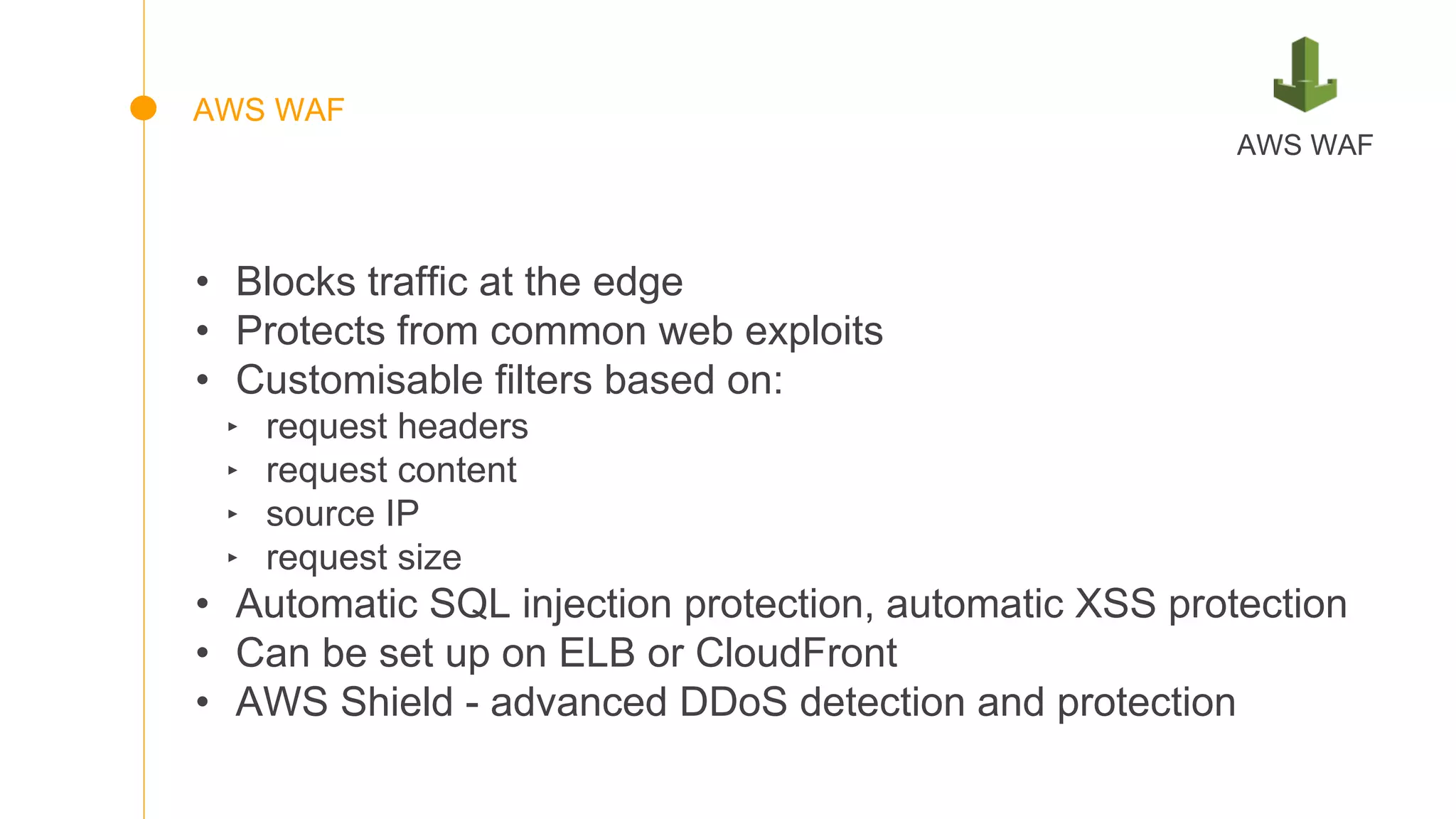 • Blocks traffic at the edge
• Protects from common web exploits
• Customisable filters based on:
‣ request headers
‣ request content
‣ source IP
‣ request size
• Automatic SQL injection protection, automatic XSS protection
• Can be set up on ELB or CloudFront
• AWS Shield - advanced DDoS detection and protection
AWS WAF
AWS WAF
 