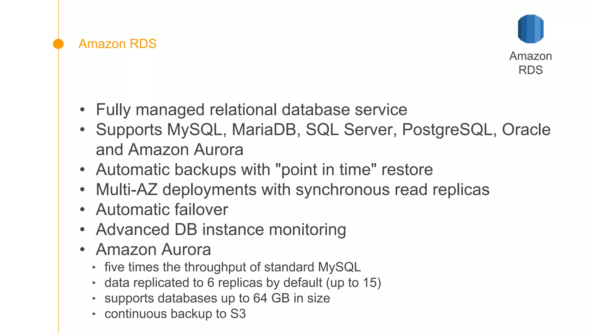 • Fully managed relational database service
• Supports MySQL, MariaDB, SQL Server, PostgreSQL, Oracle
and Amazon Aurora
• Automatic backups with "point in time" restore
• Multi-AZ deployments with synchronous read replicas
• Automatic failover
• Advanced DB instance monitoring
• Amazon Aurora
‣ five times the throughput of standard MySQL
‣ data replicated to 6 replicas by default (up to 15)
‣ supports databases up to 64 GB in size
‣ continuous backup to S3
Amazon
RDS
Amazon RDS
 