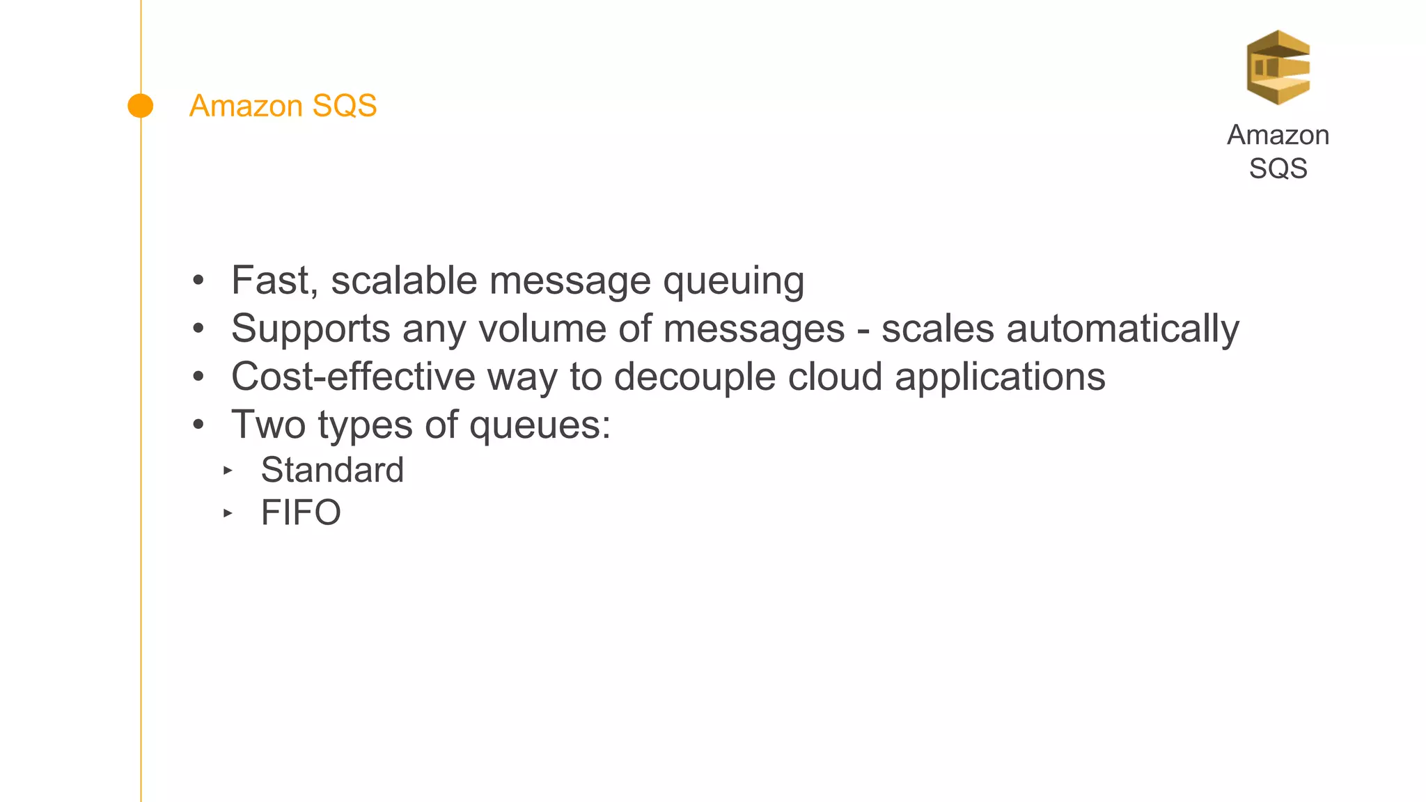 • Fast, scalable message queuing
• Supports any volume of messages - scales automatically
• Cost-effective way to decouple cloud applications
• Two types of queues:
‣ Standard
‣ FIFO
Amazon
SQS
Amazon SQS
 