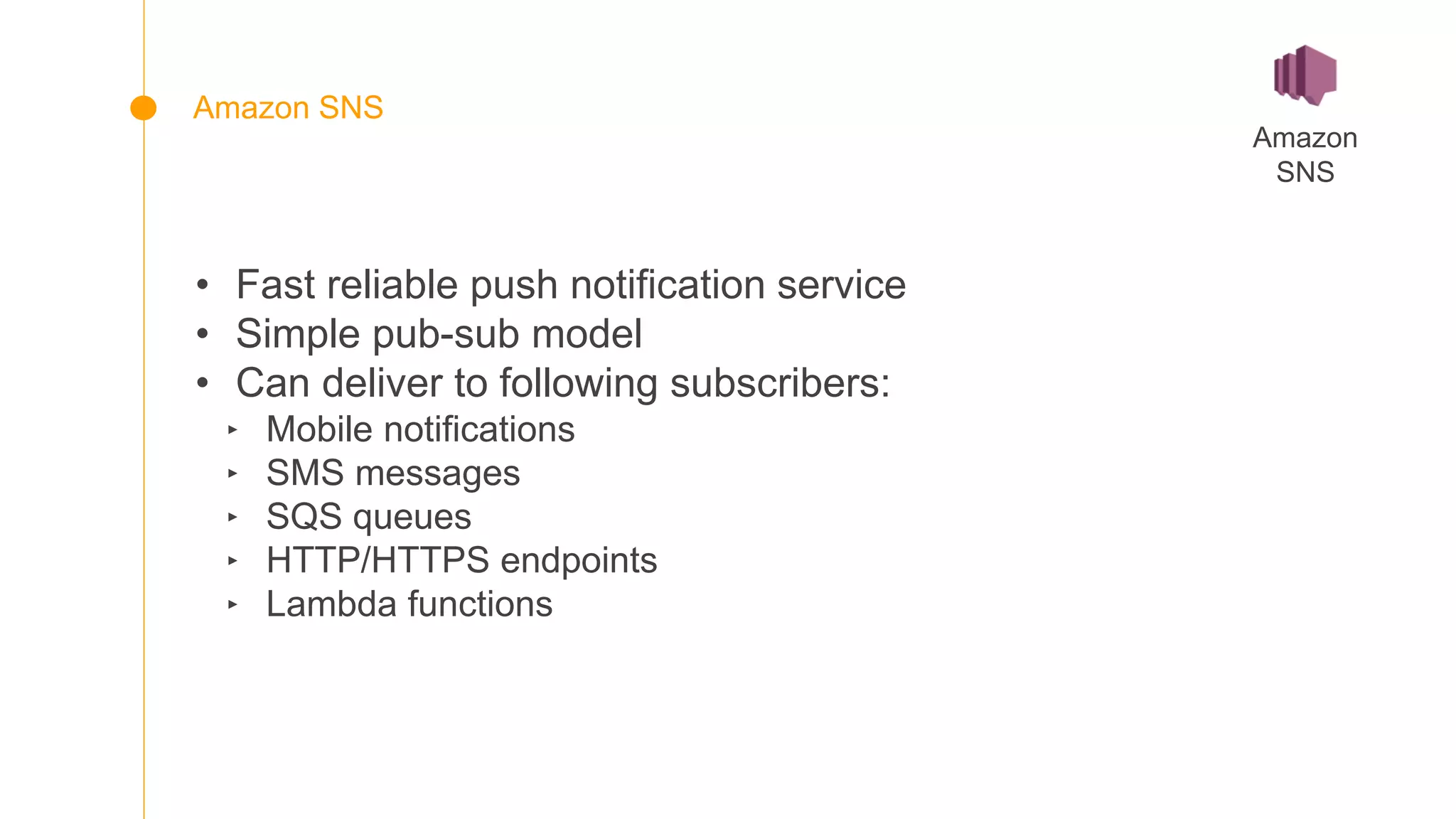 • Fast reliable push notification service
• Simple pub-sub model
• Can deliver to following subscribers:
‣ Mobile notifications
‣ SMS messages
‣ SQS queues
‣ HTTP/HTTPS endpoints
‣ Lambda functions
Amazon
SNS
Amazon SNS
 
