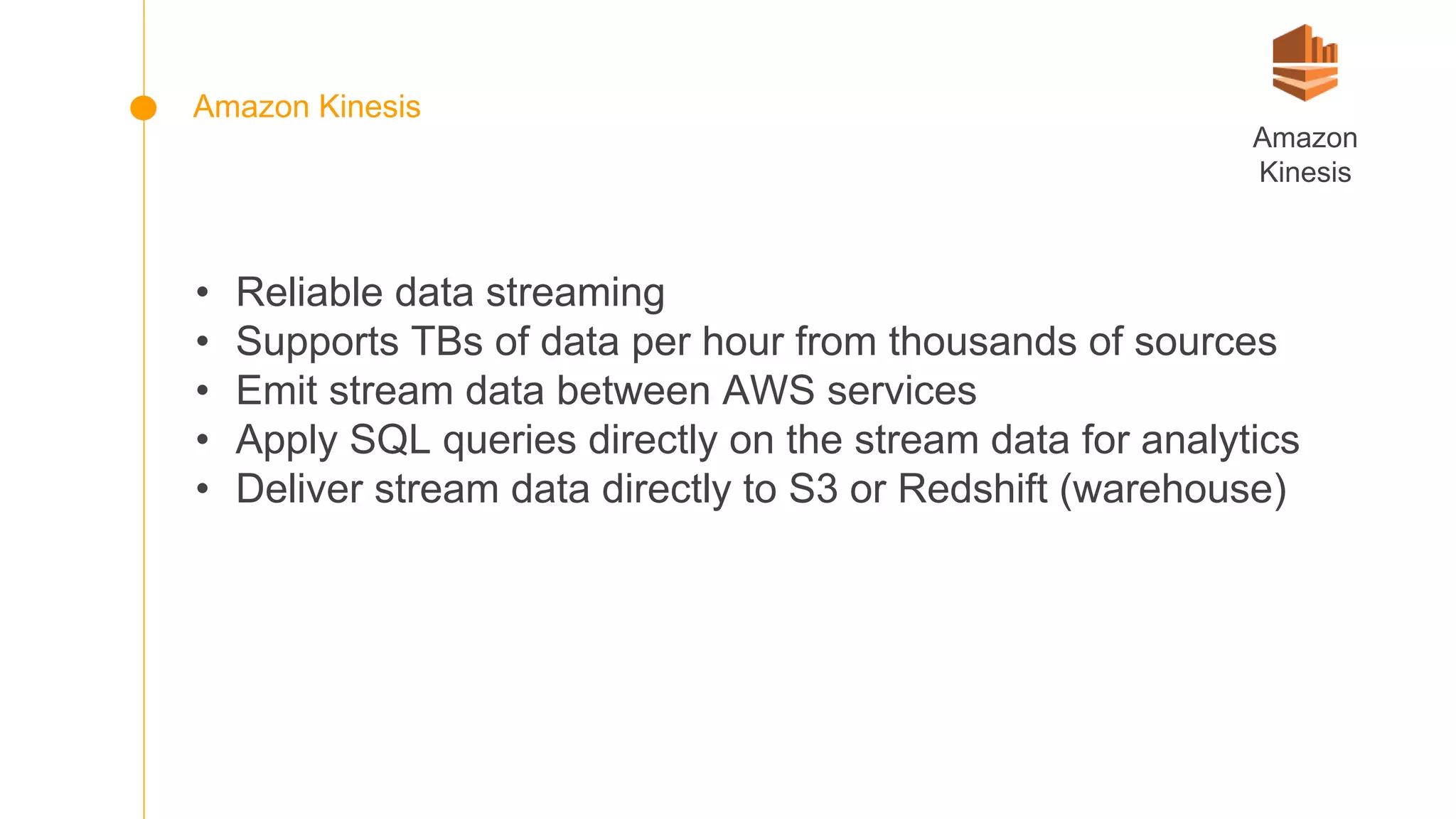 • Reliable data streaming
• Supports TBs of data per hour from thousands of sources
• Emit stream data between AWS services
• Apply SQL queries directly on the stream data for analytics
• Deliver stream data directly to S3 or Redshift (warehouse)
Amazon
Kinesis
Amazon Kinesis
 