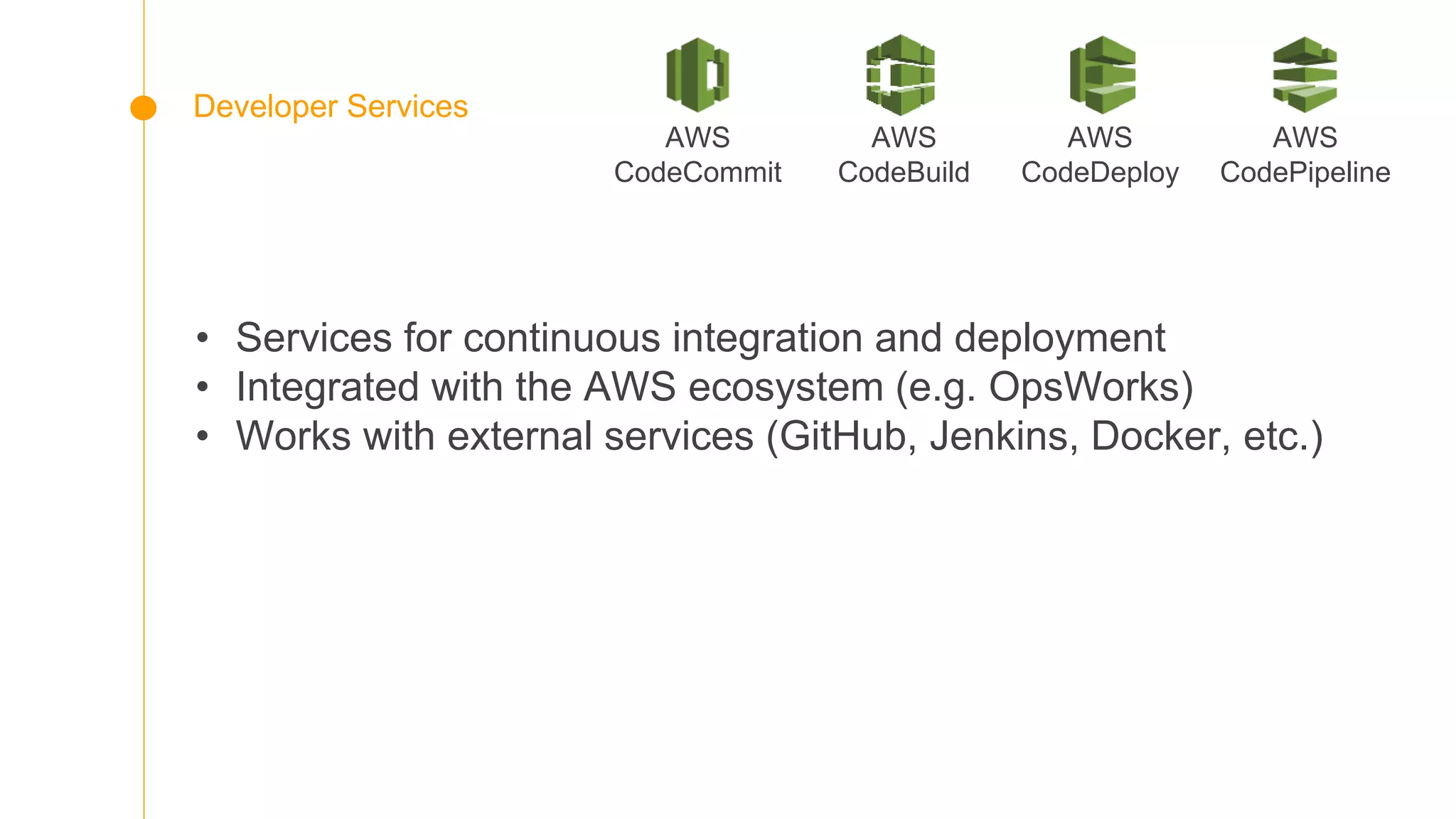 • Services for continuous integration and deployment
• Integrated with the AWS ecosystem (e.g. OpsWorks)
• Works with external services (GitHub, Jenkins, Docker, etc.)
AWS
CodePipeline
Developer Services
AWS
CodeDeploy
AWS
CodeCommit
AWS
CodeBuild
 
