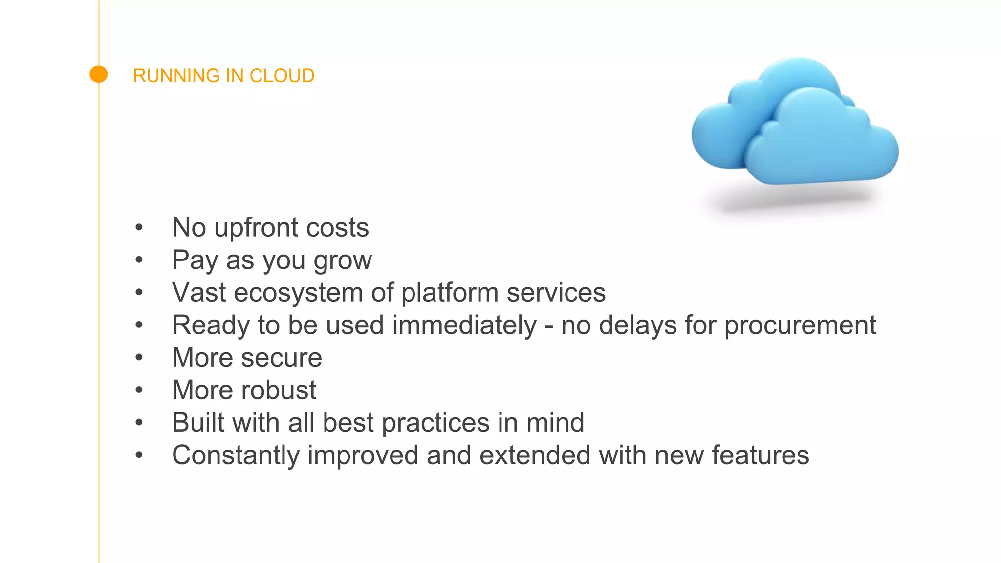 RUNNING IN CLOUD
• No upfront costs
• Pay as you grow
• Vast ecosystem of platform services
• Ready to be used immediately - no delays for procurement
• More secure
• More robust
• Built with all best practices in mind
• Constantly improved and extended with new features
 