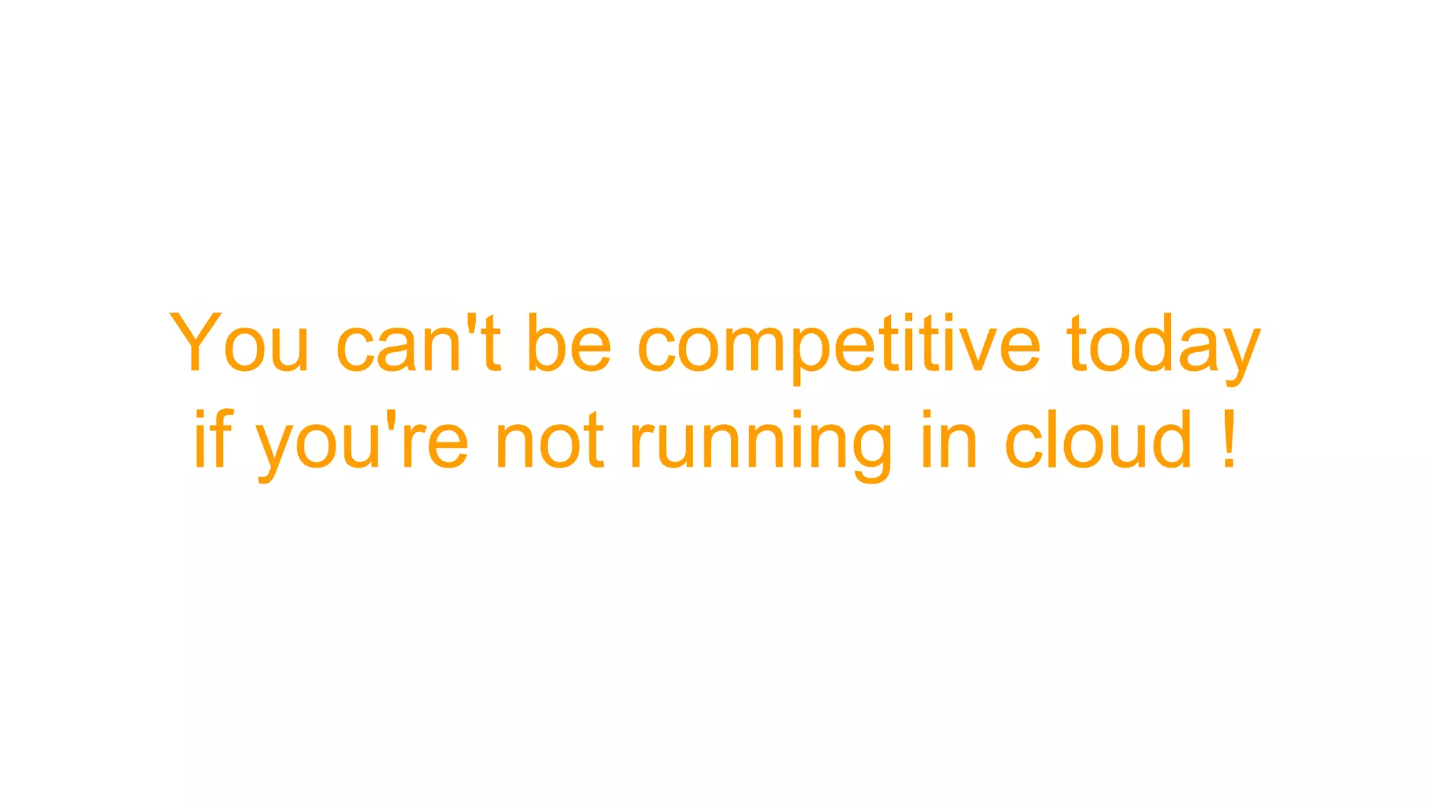 You can't be competitive today
if you're not running in cloud !
 