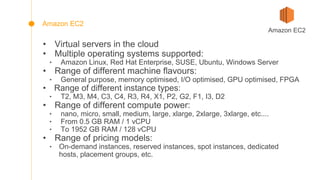 • Virtual servers in the cloud
• Multiple operating systems supported:
‣ Amazon Linux, Red Hat Enterprise, SUSE, Ubuntu, Windows Server
• Range of different machine flavours:
‣ General purpose, memory optimised, I/O optimised, GPU optimised, FPGA
• Range of different instance types:
‣ T2, M3, M4, C3, C4, R3, R4, X1, P2, G2, F1, I3, D2
• Range of different compute power:
‣ nano, micro, small, medium, large, xlarge, 2xlarge, 3xlarge, etc....
‣ From 0.5 GB RAM / 1 vCPU
‣ To 1952 GB RAM / 128 vCPU
• Range of pricing models:
‣ On-demand instances, reserved instances, spot instances, dedicated
hosts, placement groups, etc.
Amazon EC2
Amazon EC2
 