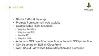 • Blocks traffic at the edge
• Protects from common web exploits
• Customisable filters based on:
‣ request headers
‣ request content
‣ source IP
‣ request size
• Automatic SQL injection protection, automatic XSS protection
• Can be set up on ELB or CloudFront
• AWS Shield - advanced DDoS detection and protection
AWS WAF
AWS WAF
 