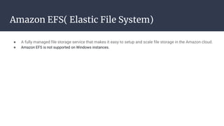 Amazon EFS( Elastic File System)
● A fully managed file storage service that makes it easy to setup and scale file storage in the Amazon cloud.
● Amazon EFS is not supported on Windows instances.
 