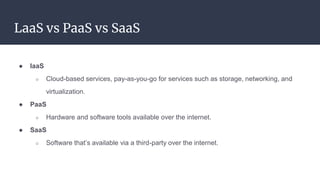 LaaS vs PaaS vs SaaS
● IaaS
○ Cloud-based services, pay-as-you-go for services such as storage, networking, and
virtualization.
● PaaS
○ Hardware and software tools available over the internet.
● SaaS
○ Software that’s available via a third-party over the internet.
 