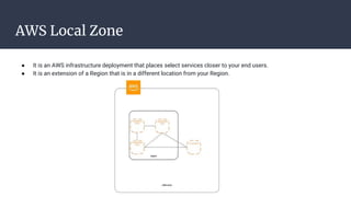 AWS Local Zone
● It is an AWS infrastructure deployment that places select services closer to your end users.
● It is an extension of a Region that is in a different location from your Region.
 