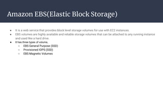 Amazon EBS(Elastic Block Storage)
● It is a web service that provides block level storage volumes for use with EC2 instances.
● EBS volumes are highly available and reliable storage volumes that can be attached to any running instance
and used like a hard drive.
● It has three types of volume,
○ EBS General Purpose (SSD)
○ Provisioned IOPS (SSD)
○ EBS Magnetic Volumes
 