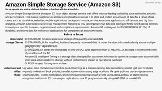 Amazon Simple Storage Service (Amazon S3)
Set up, operate, and scale a relational database in the cloud with just a few clicks.
Amazon Simple Storage Service (Amazon S3) is an object storage service that offers industry-leading scalability, data availability, security,
and performance. This means customers of all sizes and industries can use it to store and protect any amount of data for a range of use
cases, such as data lakes, websites, mobile applications, backup and restore, archive, enterprise applications, IoT devices, and big data
analytics. Amazon S3 provides easy-to-use management features so you can organize your data and configure finely-tuned access controls
to meet your specific business, organizational, and compliance requirements. Amazon S3 is designed for 99.999999999% (11 9's) of
durability, and stores data for millions of applications for companies all around the world.
Points to focus
Understand
storage Classes
S3 STANDARD for general-purpose storage of frequently accessed data
S3 STANDARD_IA for long-lived, but less frequently accessed data. It stores the object data redundantly across multiple
geographically separated AZs.
S3 ONEZONE_IA stores the object data in only one AZ. Less expensive than STANDARD_IA, but data is not resilient to the
physical loss of the AZ
Amazon S3 Intelligent Tiering is a storage class designed for customers who want to optimize storage costs automatically
when data access patterns change, without performance impact or operational overhead
GLACIER is used for long-term archive
Learn With Sandip
Understand and
utilize
these
key-value data, metadata architecture, bucket naming as a domain naming, data consistency model (get, put, for delate
request), understand buck policies, transfer accelerations using edge locations, life cycle policies, cross-origin resource
sharing (CORS), events notification, and listening/processing to such events using AWS Lambda, s3 static hosting,
encryption methods in S3, cross-region replications, use S3 programmatically using AWS SDK or via AWS Cli
 
