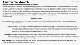 Amazon CloudWatch
Observability of your AWS resources and applications on AWS and on-premises
Amazon CloudWatch is a monitoring and observability service built for DevOps engineers, developers, site reliability engineers (SREs), and IT
managers. CloudWatch provides you with data and actionable insights to monitor your applications, respond to system-wide performance
changes, optimize resource utilization, and get a unified view of operational health. CloudWatch collects monitoring and operational data in
the form of logs, metrics, and events, providing you with a unified view of AWS resources, applications, and services that run on AWS and on-
premises servers. You can use CloudWatch to detect anomalous behavior in your environments, set alarms, visualize logs and metrics side
by side, take automated actions, troubleshoot issues, and discover insights to keep your applications
running smoothly.
Points to focus
Key components Namespaces, Metrics, Dimensions, Statistics, Percentiles, Alarms, CloudWatch Dashboard, Events, Logs, log insights,
Cloudwatch Agent,
Learn With Sandip
Pricing charged for the number of metrics you have per month, charged per 1000 metrics requested using CloudWatch API calls,
charged per dashboard per month, charged per alarm metric, charged per GB of collected, archived and analyzed log data, ,
charged per million custom events and per million cross-account events , Logs Insights is priced per query and charges
based on the amount of ingested log data scanned by the query
Cloud Watch
Events
Deliver near real-time stream of system events that describe changes in AWS resources. Concepts needed to be noted
here: Events – indicates a change in your AWS environment, Targets – processes events, Rules – matches incoming events
and routes them to targets for processing
Works Great With
other Services
Cloud watch works great with other services, especially easy integration between other services can be achieved , AWS
Lambda integration makes it so powerful.
 