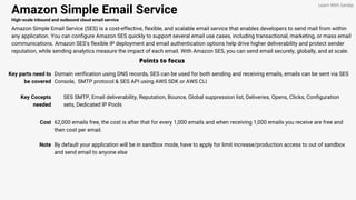 Amazon Simple Email Service
High-scale inbound and outbound cloud email service
Amazon Simple Email Service (SES) is a cost-effective, flexible, and scalable email service that enables developers to send mail from within
any application. You can configure Amazon SES quickly to support several email use cases, including transactional, marketing, or mass email
communications. Amazon SES's flexible IP deployment and email authentication options help drive higher deliverability and protect sender
reputation, while sending analytics measure the impact of each email. With Amazon SES, you can send email securely, globally, and at scale.
Points to focus
Key parts need to
be covered
Domain verification using DNS records, SES can be used for both sending and receiving emails, emails can be sent via SES
Console, SMTP protocol & SES API using AWS SDK or AWS CLI
Learn With Sandip
Key Cocepts
needed
SES SMTP, Email deliverability, Reputation, Bounce, Global suppression list, Deliveries, Opens, Clicks, Configuration
sets, Dedicated IP Pools
Cost 62,000 emails free, the cost is after that for every 1,000 emails and when receiving 1,000 emails you receive are free and
then cost per email.
Note By default your application will be in sandbox mode, have to apply for limit increase/production access to out of sandbox
and send email to anyone else
 