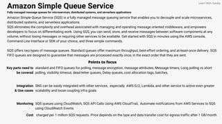 Amazon Simple Queue Service
Fully managed message queues for microservices, distributed systems, and serverless applications
Amazon Simple Queue Service (SQS) is a fully managed message queuing service that enables you to decouple and scale microservices,
distributed systems, and serverless applications.
SQS eliminates the complexity and overhead associated with managing and operating message oriented middleware, and empowers
developers to focus on differentiating work. Using SQS, you can send, store, and receive messages between software components at any
volume, without losing messages or requiring other services to be available. Get started with SQS in minutes using the AWS console,
Command Line Interface or SDK of your choice, and three simple commands.
SQS offers two types of message queues. Standard queues offer maximum throughput, best-effort ordering, and at-least-once delivery. SQS
FIFO queues are designed to guarantee that messages are processed exactly once, in the exact order that they are sent.
Points to focus
Key parts need to
be covered
standard and FIFO queues for polling, message encryption, message attributes, Message timers, Long polling vs short
polling, visibility timeout, dead-letter queues, Delay queues, cost allocation tags, batches,
Learn With Sandip
Integration
& Use cases
SNS can be easily integrated with other services, especially AWS Ec2, Lambda, and other service to active even greater
scalability and loose coupling infra goals
Monitoring SQS queues using CloudWatch, SQS API Calls Using AWS CloudTrail, Automate notifications from AWS Services to SQS
using CloudWatch Events
Cost charged per 1 million SQS requests. Price depends on the type and data transfer cost for egress traffic after 1 GB/month
 