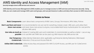 AWS Identity and Access Management (IAM)
Securely manage access to AWS services and resources
AWS Identity and Access Management (IAM) enables you to manage access to AWS services and resources securely. Using
IAM, you can create and manage AWS users and groups, and use permissions to allow and deny their access to AWS resources.
Points to focus
Basic Components Learn about basic components of IAM: Users, Groups, Permissions, MFA, Roles, Policies
Don't use Root and never
share root access
It is recommended to not use root for everything, instead, create IAM users, and utilize them
and never share root access to anyone, must enable Multi-Factor Authentication for root (and for
all other IAM users)
Use roles as much as
possible
Instead of creating IAM users and credentials, it's recommended, as well as a better + secure way
is to use IAM role if IAM role can be used. e.g. IAM instance role, IAM service role
Use Temporary
Credentrials
Utilize Identity Federation when applicable, e.g Enterprise identity federation, Web-based
Federation, Cross-account Access Role etc
Utilize IAM Credentials Utilize Access Keys and password for AWS CLI & API Access, use IAM user for CodeCommit
access
Learn With Sandip
 