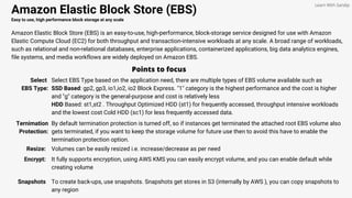 Amazon Elastic Block Store (EBS)
Easy to use, high performance block storage at any scale
Amazon Elastic Block Store (EBS) is an easy-to-use, high-performance, block-storage service designed for use with Amazon
Elastic Compute Cloud (EC2) for both throughput and transaction-intensive workloads at any scale. A broad range of workloads,
such as relational and non-relational databases, enterprise applications, containerized applications, big data analytics engines,
file systems, and media workflows are widely deployed on Amazon EBS.
Points to focus
Select
EBS Type:
Select EBS Type based on the application need, there are multiple types of EBS volume available such as
SSD Based: gp2, gp3, io1,io2, io2 Block Express. "1" category is the highest performance and the cost is higher
and "g" category is the general-purpose and cost is relatively less
HDD Based: st1,st2 . Throughput Optimized HDD (st1) for frequently accessed, throughput intensive workloads
and the lowest cost Cold HDD (sc1) for less frequently accessed data.
Learn With Sandip
Ternimation
Protection:
By default termination protection is turned off, so if instances get terminated the attached root EBS volume also
gets terminated, if you want to keep the storage volume for future use then to avoid this have to enable the
termination protection option.
Resize: Volumes can be easily resized i.e. increase/decrease as per need
Encrypt: It fully supports encryption, using AWS KMS you can easily encrypt volume, and you can enable default while
creating volume
Snapshots To create back-ups, use snapshots. Snapshots get stores in S3 (internally by AWS ), you can copy snapshots to
any region
 