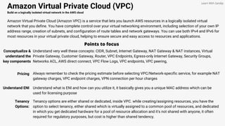 Amazon Virtual Private Cloud (VPC)
Build on a logically isolated virtual network in the AWS cloud
Amazon Virtual Private Cloud (Amazon VPC) is a service that lets you launch AWS resources in a logically isolated virtual
network that you define. You have complete control over your virtual networking environment, including selection of your own IP
address range, creation of subnets, and configuration of route tables and network gateways. You can use both IPv4 and IPv6 for
most resources in your virtual private cloud, helping to ensure secure and easy access to resources and applications.
Points to focus
Conceptualize &
understand the
key components
Understand very well these concepts: CIDR, Subnet, Internet Gateway, NAT Gateway & NAT instances, Virtual
Private Gateway, Customer Gateway, Router, VPC Endpoints, Egress-only Internet Gateway, Security Groups,
Networks ACL, AWS direct connect, VPC Flow Logs, VPC endpoints, VPC peering,
Learn With Sandip
Pricing Always remember to check the pricing estimate before selecting VPC/Network-specific service, for example NAT
gateway charges, VPC endpoint charges, VPN connection per hour charges
Understand ENI Understand what is ENI and how can you utilize it, it basically gives you a unique MAC address which can be
used for licensing purpose
Tenancy
Options:
Tenancy options are either shared or dedicated, inside VPC. while creating/assigning resources, you have the
option to select tenancy, either shared which is virtually assigned to a common pool of resources, and dedicated
in which you get dedicated hardware for a pool of resource allocation and it's not shared with anyone, it often
required for regulatory purposes, but cost is higher than shared tendency.
 
