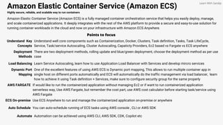 Amazon Elastic Container Service (Amazon ECS)
Highly secure, reliable, and scalable way to run containers
Amazon Elastic Container Service (Amazon ECS) is a fully managed container orchestration service that helps you easily deploy, manage,
and scale containerized applications. It deeply integrates with the rest of the AWS platform to provide a secure and easy-to-use solution for
running container workloads in the cloud and now on your infrastructure with Amazon ECS Anywhere.
Points to focus
Understand Key
Concepts
Understand well core components such as Containerization, Docker, Clusters, Task definition, Tasks, Task LifeCycle,
Service, Task/service Autoscaling, Cluster Autoscaling, Capaticty Providers, Ec2 based vs Fargate vs ECS anywhere
Learn With Sandip
Deployment
Methods
There are two deployment methods, rolling update and blue/green deployment, choose the deployment method as per use
case
Load Balancing Learn Service Autoscaling, learn how to use Application Load Balancer with Services and develop mircro services
Dynamic Port
Mapping
One of the excellent features of using AWS ECS is Dynamic port mapping, This allows to run multiple container app in
single host on different ports automatically and ECS will automatically do the traffic management via load balancer, learn
how to achieve it using Task definition + Services, make sure to configure security group for the same properly
AWS FARGATE If would like to run the containerized application without managing Ec2 or if want to run containerized application
serverless way, Use AWS Fargate, but remember the cost part, use AWS cost calculator before starting task/service using
AWS Fargate
ECS On-premise Use ECS Anywhere to run and manage the containerized application on-premise or anywhere
Auto Schedule You can auto-schedule running of ECS tasks using AWS console , CLI or AWS SDK
Automate Automation can be achieved using AWS CLI, AWS SDK, CDK, Copilot etc
 