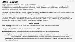 AWS Lambda
Run code without thinking about servers or clusters. Only pay for what you use.
AWS Lambda is a serverless compute service that lets you run code without provisioning or managing servers, creating workload-aware
cluster scaling logic, maintaining event integrations, or managing runtimes. With Lambda, you can run code for virtually any type of
application or backend service - all with zero administration.
Just upload your code as a ZIP file or container image, and Lambda automatically and precisely allocates compute execution power and runs
your code based on the incoming request or event, for any scale of traffic.
You can set up your code to automatically trigger from over 200 AWS services and SaaS applications or call it directly from any web or
mobile app. You can write Lambda functions in your favorite language (Node.js, Python, Go, Java, and more) and use both serverless and
container tools, such as AWS SAM or Docker CLI, to build, test, and deploy your functions.
Points to focus
Native Language
Support
Node.js, Java, C#, Go, Python, Ruby, PowerShell (You can provide your custom runtime as well)
Learn With Sandip
Cost parameter Cost determined on the amount of memory used + CPU power
Key components
to learn
Functions, Runtimes, Layers, Event Source, downstream resources, log streams, env variables,
Lambda Edge Let's you run Lambda functions to customize content that CloudFront delivers, executing the functions in AWS locations
closer to the viewer. The functions run in response to CloudFront events, without provisioning or managing servers.
Serverless
Framework
Use serverless framework with your preferred choice of language , it makes life a lot easier while developing Serverless
applications
 