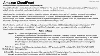 Amazon CloudFront
Fast, highly secure and programmable content delivery network (CDN)
Amazon CloudFront is a fast content delivery network (CDN) service that securely delivers data, videos, applications, and APIs to customers
globally with low latency, high transfer speeds, all within a developer-friendly environment.
CloudFront offers the most advanced security capabilities, including field level encryption and HTTPS support, seamlessly integrated with
AWS Shield, AWS Web Application Firewall and Amazon Route 53 to protect against multiple types of attacks including network and
application layer DDoS attacks. These services co-reside at edge networking locations – globally scaled and connected via the AWS network
backbone – providing a more secure, performant, and available experience for your users.
CloudFront works seamlessly with any AWS origin, such as Amazon S3, Amazon EC2, Elastic Load Balancing, or with any custom HTTP
origin. You can customize your content delivery through CloudFront using the secure and programmable edge computing features
CloudFront Functions and AWS Lambda@Edge.
Points to focus
Use case It's a Content Delivery Network (CDN) service
Learn With Sandip
It delivers your content through a worldwide network of data centers called edge locations. When a user requests content
that you’re serving with CloudFront, the user is routed to the edge location that provides the lowest latency, so that content
is delivered with the best possible performance. If the content is already in the edge location with the lowest latency,
CloudFront delivers it immediately. If the content is not in that edge location, CloudFront retrieves it from an origin that
you’ve defined
Protocols and
Methods Support
supports the WebSocket protocol as well as the HTTP protocol, and HTTP methods: GET, HEAD, POST, PUT, DELETE,
OPTIONS, PATCH.
Understand the
concepts
Origin, object caching, distribution, ACM integration for HTTPS, cache behavior, Price class, origin access identity, field-level
encryption, CloudFront integration with AWS Shield, AWS WAF, and Route 53
 