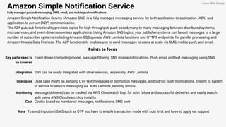 Amazon Simple Notification Service
Fully managed pub/sub messaging, SMS, email, and mobile push notifications
Amazon Simple Notification Service (Amazon SNS) is a fully managed messaging service for both application-to-application (A2A) and
application-to-person (A2P) communication.
The A2A pub/sub functionality provides topics for high-throughput, push-based, many-to-many messaging between distributed systems,
microservices, and event-driven serverless applications. Using Amazon SNS topics, your publisher systems can fanout messages to a large
number of subscriber systems including Amazon SQS queues, AWS Lambda functions and HTTPS endpoints, for parallel processing, and
Amazon Kinesis Data Firehose. The A2P functionality enables you to send messages to users at scale via SMS, mobile push, and email.
Points to focus
Key parts need to
be covered
Event-driven computing model, Message filtering, SNS mobile notifications, Push email and text messaging using SNS
Learn With Sandip
Integration SNS can be easily integrated with other services, especially AWS Lambda
Monitoring Message delivered can be tracked via AWS Cloudwatch logs for both failure and successful deliveries and easily search
able using AWS Cloudwatch log insights
Note To send important SMS such as OTP you have to enable transaction mode with cost limit and have to apply via support
Use cases Usse case might be, sending OTP text messages or promotion messages, android/ios push notifications, system to system
or service to service messaging via AWS Lambda, sending emails.
Cost Cost is based on number of messages, notifications, SMS sent
 