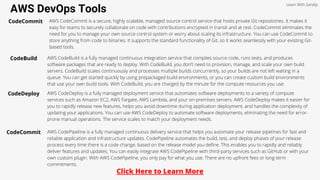AWS DevOps Tools
Learn With Sandip
CodeCommit AWS CodeCommit is a secure, highly scalable, managed source control service that hosts private Git repositories. It makes it
easy for teams to securely collaborate on code with contributions encrypted in transit and at rest. CodeCommit eliminates the
need for you to manage your own source control system or worry about scaling its infrastructure. You can use CodeCommit to
store anything from code to binaries. It supports the standard functionality of Git, so it works seamlessly with your existing Git-
based tools.
CodeBuild AWS CodeBuild is a fully managed continuous integration service that compiles source code, runs tests, and produces
software packages that are ready to deploy. With CodeBuild, you don’t need to provision, manage, and scale your own build
servers. CodeBuild scales continuously and processes multiple builds concurrently, so your builds are not left waiting in a
queue. You can get started quickly by using prepackaged build environments, or you can create custom build environments
that use your own build tools. With CodeBuild, you are charged by the minute for the compute resources you use.
CodeDeploy AWS CodeDeploy is a fully managed deployment service that automates software deployments to a variety of compute
services such as Amazon EC2, AWS Fargate, AWS Lambda, and your on-premises servers. AWS CodeDeploy makes it easier for
you to rapidly release new features, helps you avoid downtime during application deployment, and handles the complexity of
updating your applications. You can use AWS CodeDeploy to automate software deployments, eliminating the need for error-
prone manual operations. The service scales to match your deployment needs.
CodeCommit AWS CodePipeline is a fully managed continuous delivery service that helps you automate your release pipelines for fast and
reliable application and infrastructure updates. CodePipeline automates the build, test, and deploy phases of your release
process every time there is a code change, based on the release model you define. This enables you to rapidly and reliably
deliver features and updates. You can easily integrate AWS CodePipeline with third-party services such as GitHub or with your
own custom plugin. With AWS CodePipeline, you only pay for what you use. There are no upfront fees or long-term
commitments.
Click Here to Learn More
 