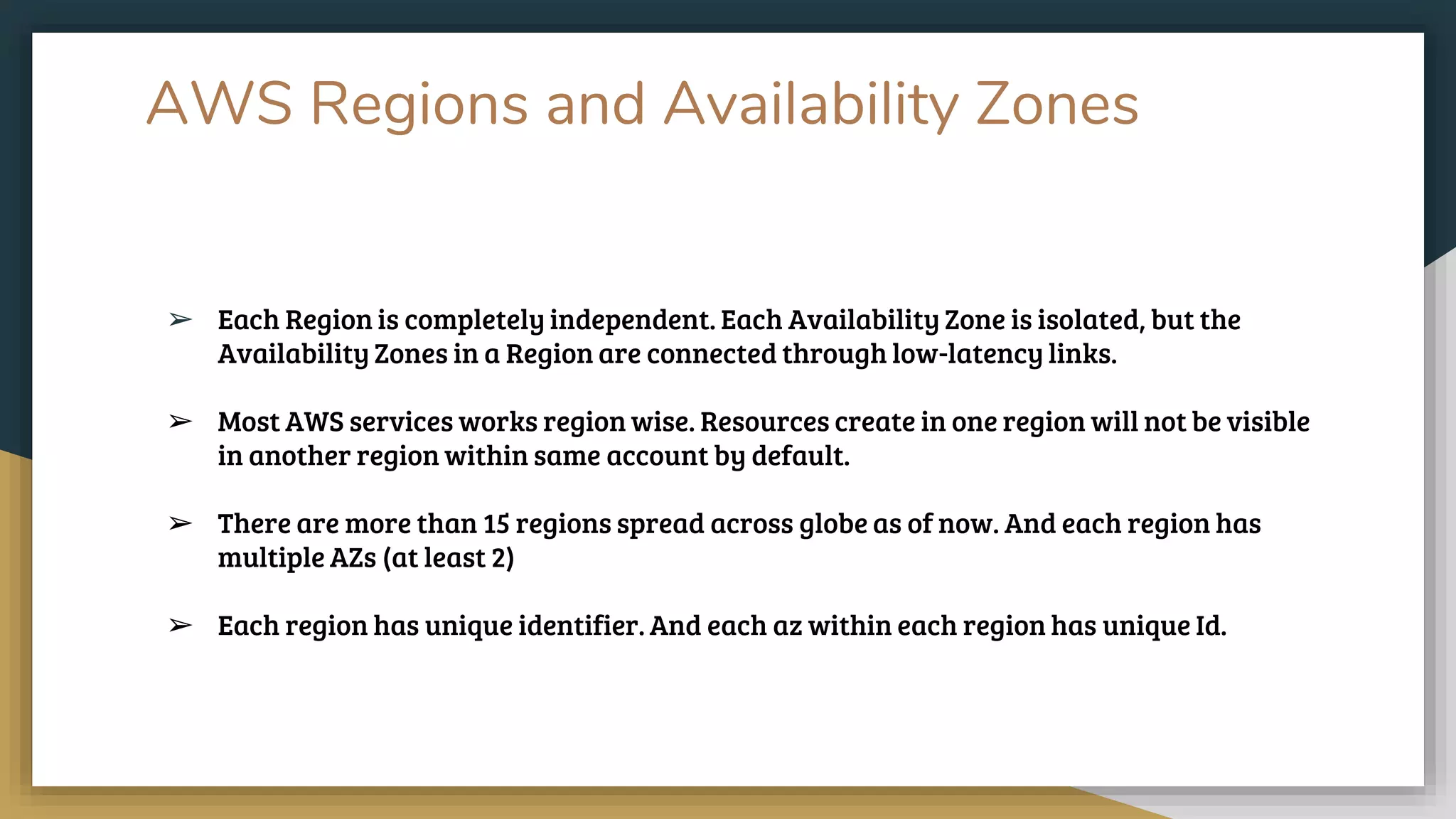 AWS Regions and Availability Zones
➢ Each Region is completely independent. Each Availability Zone is isolated, but the
Availability Zones in a Region are connected through low-latency links.
➢ Most AWS services works region wise. Resources create in one region will not be visible
in another region within same account by default.
➢ There are more than 15 regions spread across globe as of now. And each region has
multiple AZs (at least 2)
➢ Each region has unique identifier. And each az within each region has unique Id.
 