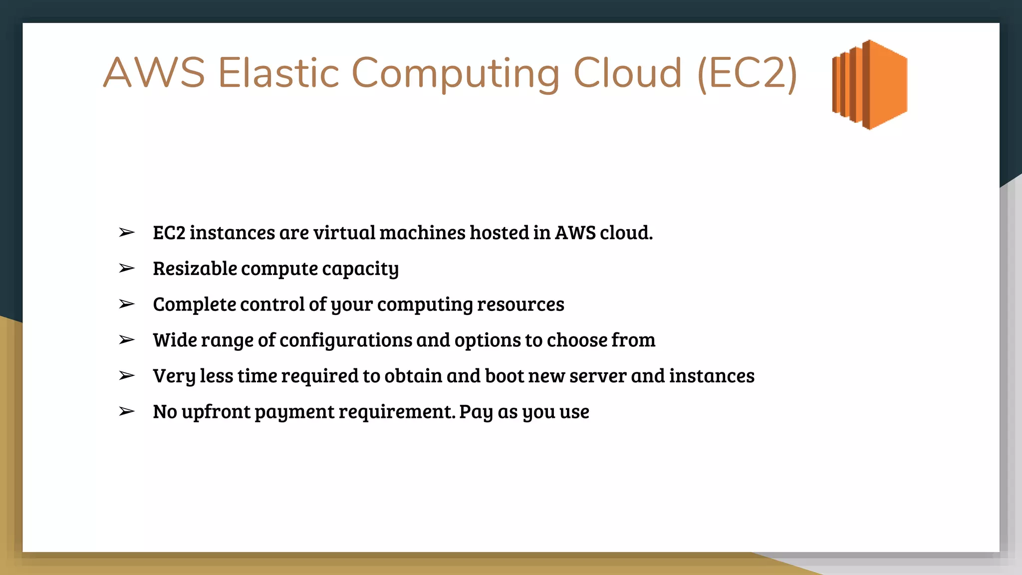 AWS Elastic Computing Cloud (EC2)
➢ EC2 instances are virtual machines hosted in AWS cloud.
➢ Resizable compute capacity
➢ Complete control of your computing resources
➢ Wide range of configurations and options to choose from
➢ Very less time required to obtain and boot new server and instances
➢ No upfront payment requirement. Pay as you use
 