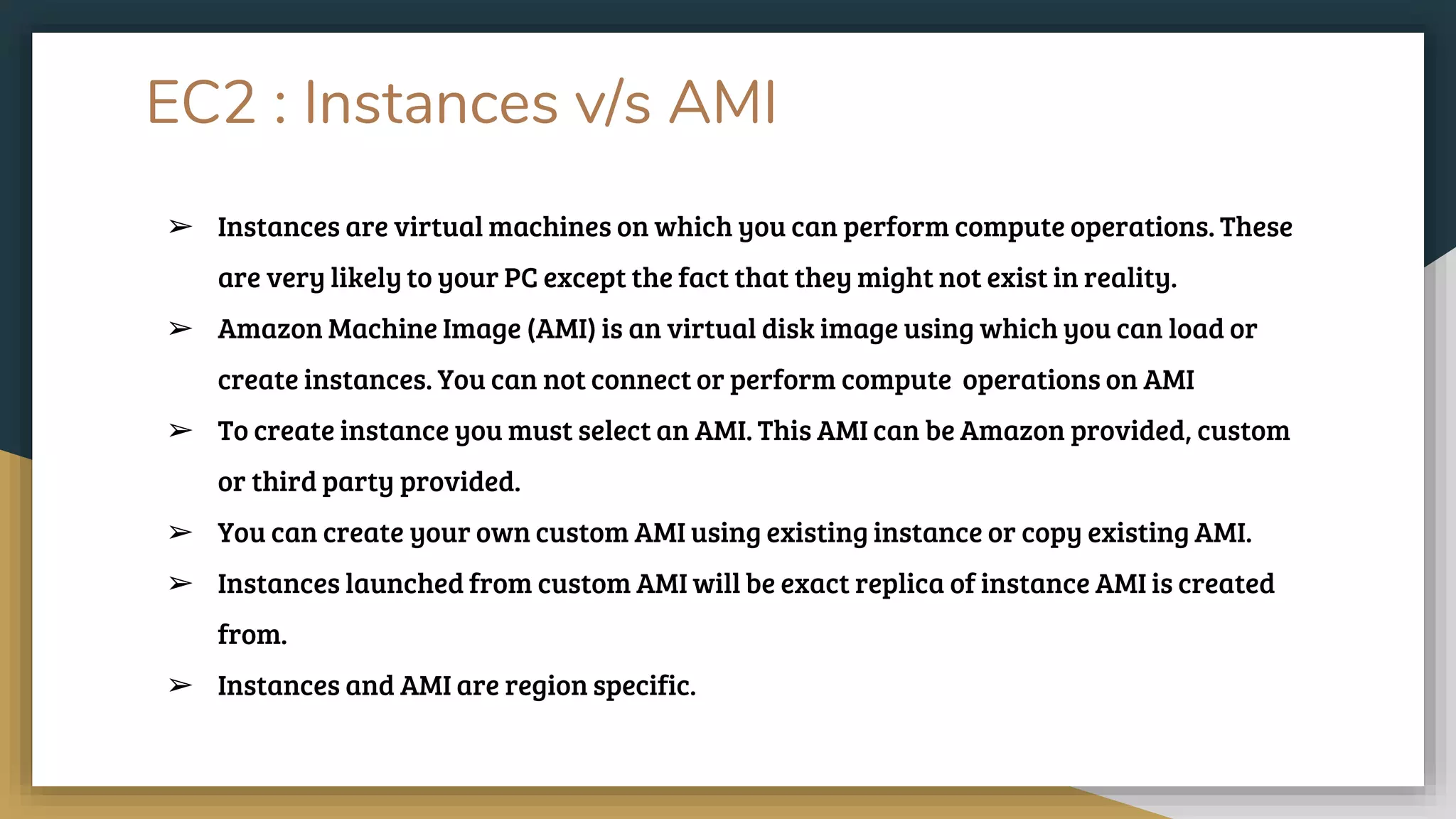 EC2 : Instances v/s AMI
➢ Instances are virtual machines on which you can perform compute operations. These
are very likely to your PC except the fact that they might not exist in reality.
➢ Amazon Machine Image (AMI) is an virtual disk image using which you can load or
create instances. You can not connect or perform compute operations on AMI
➢ To create instance you must select an AMI. This AMI can be Amazon provided, custom
or third party provided.
➢ You can create your own custom AMI using existing instance or copy existing AMI.
➢ Instances launched from custom AMI will be exact replica of instance AMI is created
from.
➢ Instances and AMI are region specific.
 