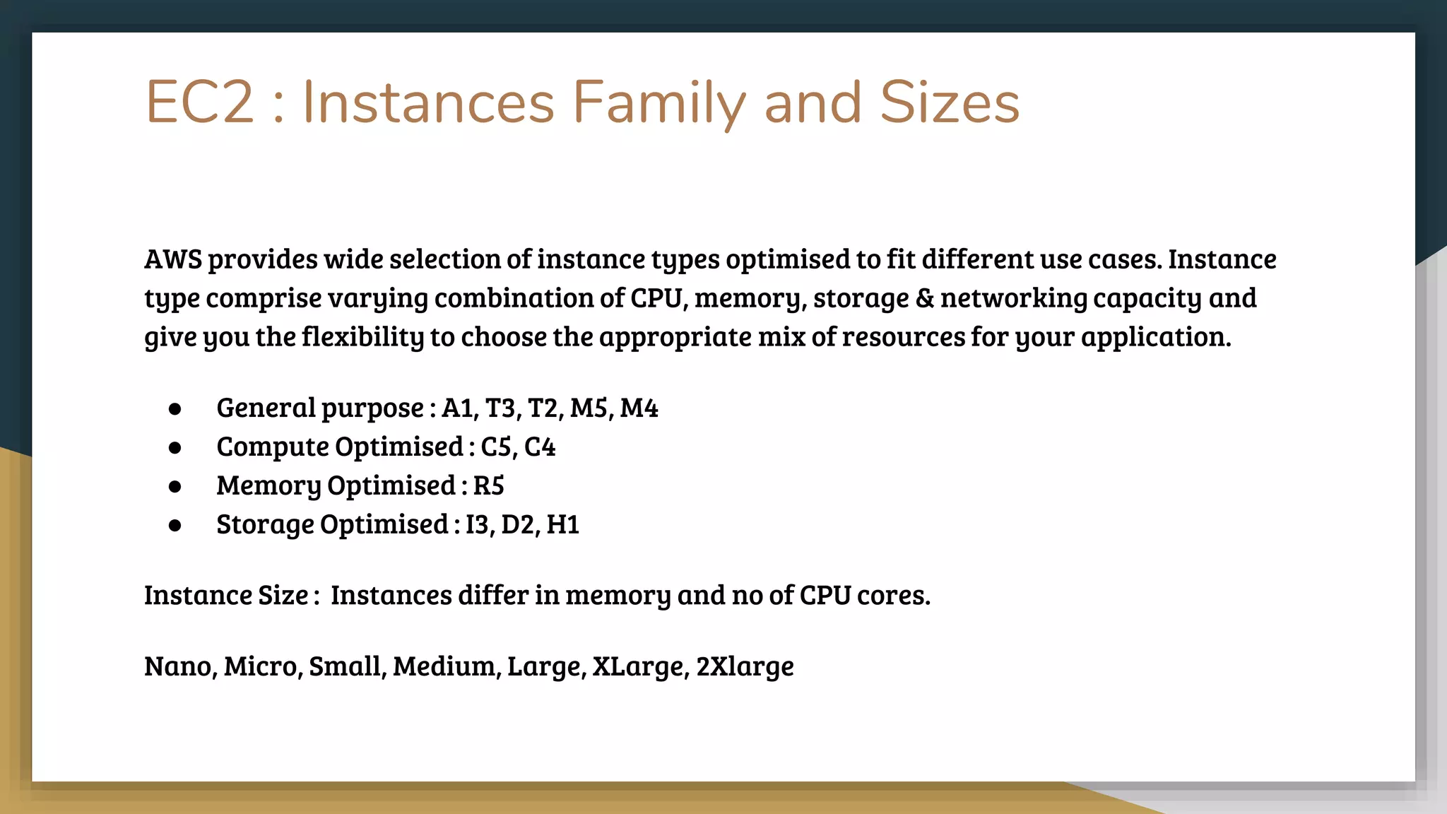EC2 : Instances Family and Sizes
AWS provides wide selection of instance types optimised to fit different use cases. Instance
type comprise varying combination of CPU, memory, storage & networking capacity and
give you the flexibility to choose the appropriate mix of resources for your application.
● General purpose : A1, T3, T2, M5, M4
● Compute Optimised : C5, C4
● Memory Optimised : R5
● Storage Optimised : I3, D2, H1
Instance Size : Instances differ in memory and no of CPU cores.
Nano, Micro, Small, Medium, Large, XLarge, 2Xlarge
 