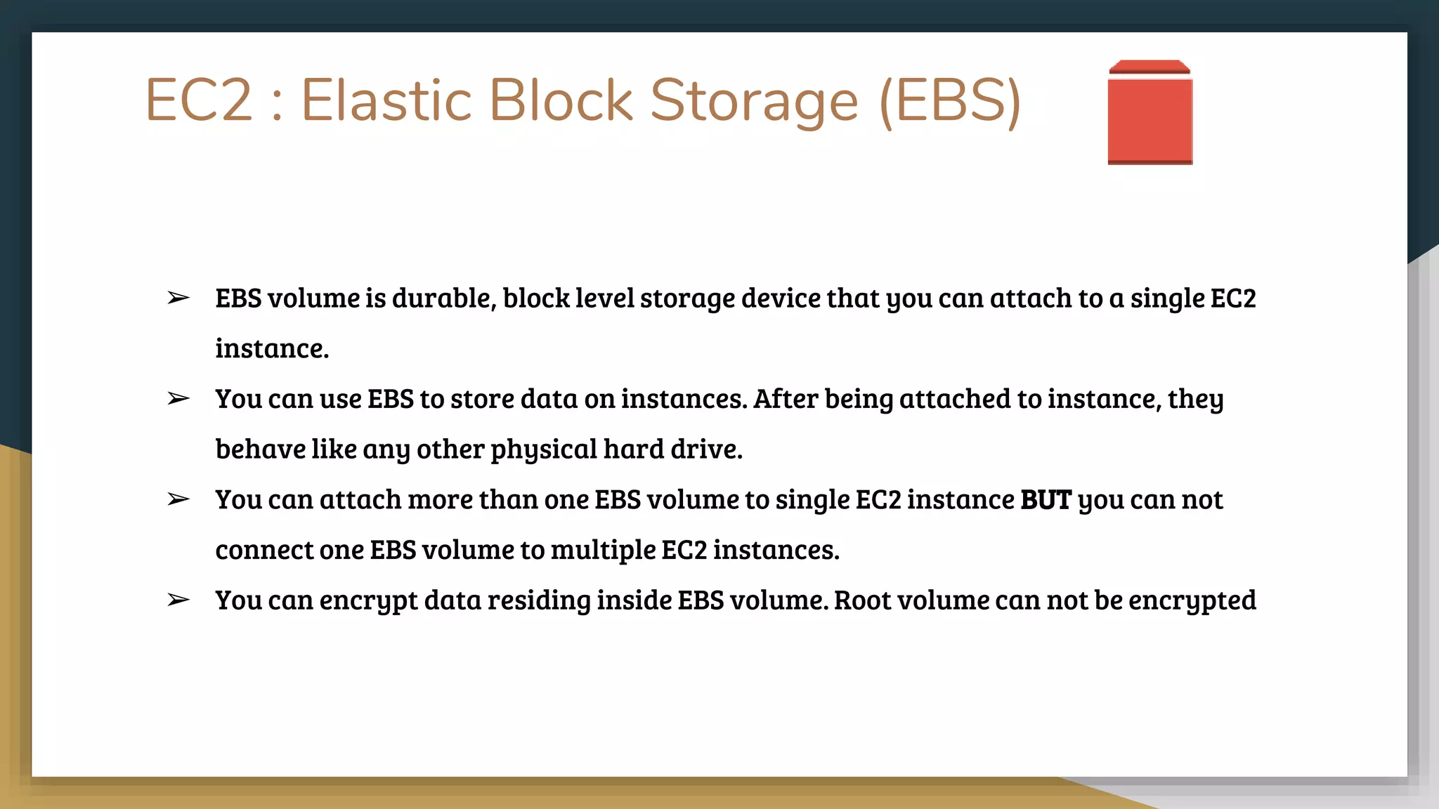 EC2 : Elastic Block Storage (EBS)
➢ EBS volume is durable, block level storage device that you can attach to a single EC2
instance.
➢ You can use EBS to store data on instances. After being attached to instance, they
behave like any other physical hard drive.
➢ You can attach more than one EBS volume to single EC2 instance BUT you can not
connect one EBS volume to multiple EC2 instances.
➢ You can encrypt data residing inside EBS volume. Root volume can not be encrypted
 