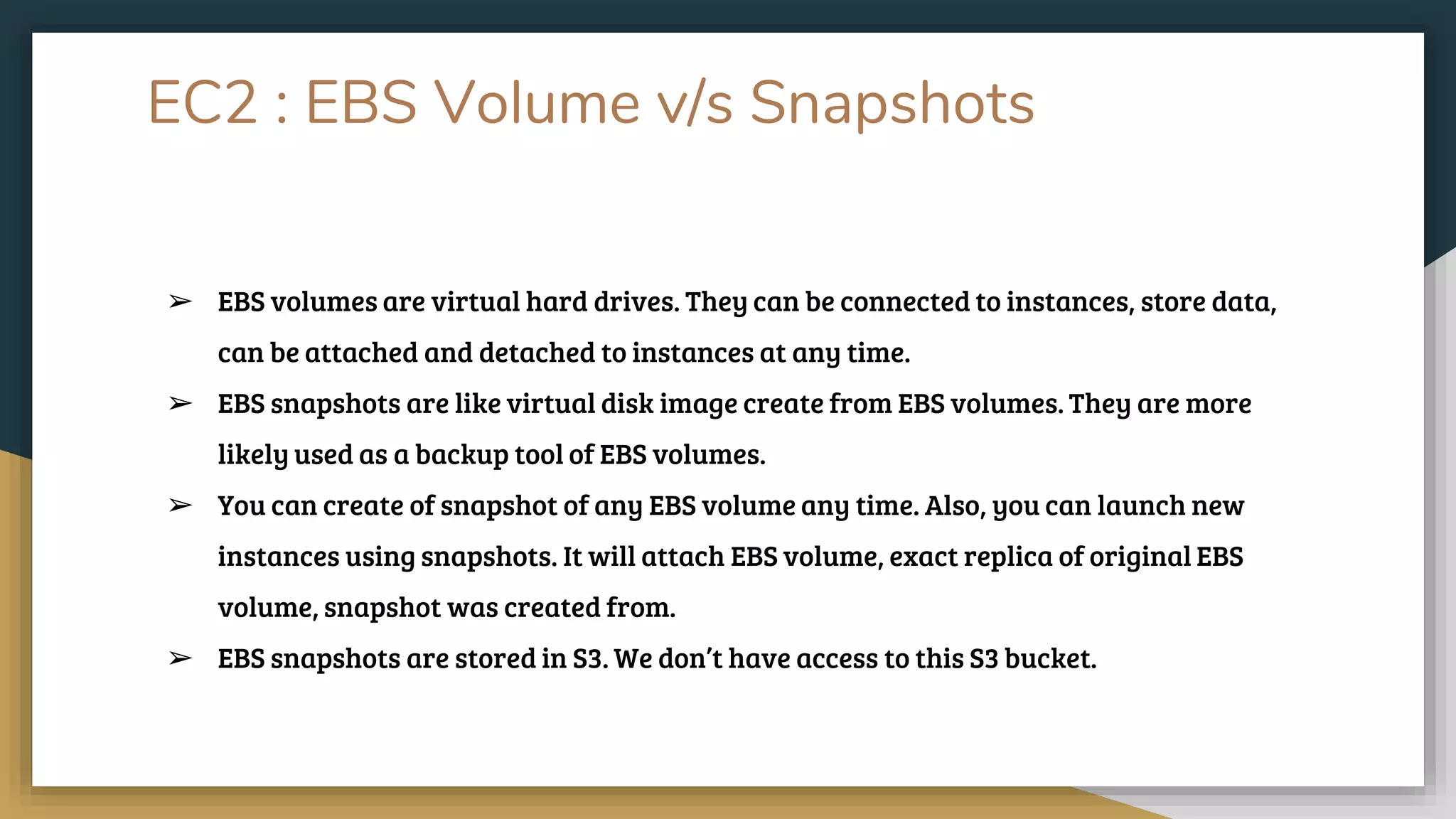 EC2 : EBS Volume v/s Snapshots
➢ EBS volumes are virtual hard drives. They can be connected to instances, store data,
can be attached and detached to instances at any time.
➢ EBS snapshots are like virtual disk image create from EBS volumes. They are more
likely used as a backup tool of EBS volumes.
➢ You can create of snapshot of any EBS volume any time. Also, you can launch new
instances using snapshots. It will attach EBS volume, exact replica of original EBS
volume, snapshot was created from.
➢ EBS snapshots are stored in S3. We don’t have access to this S3 bucket.
 
