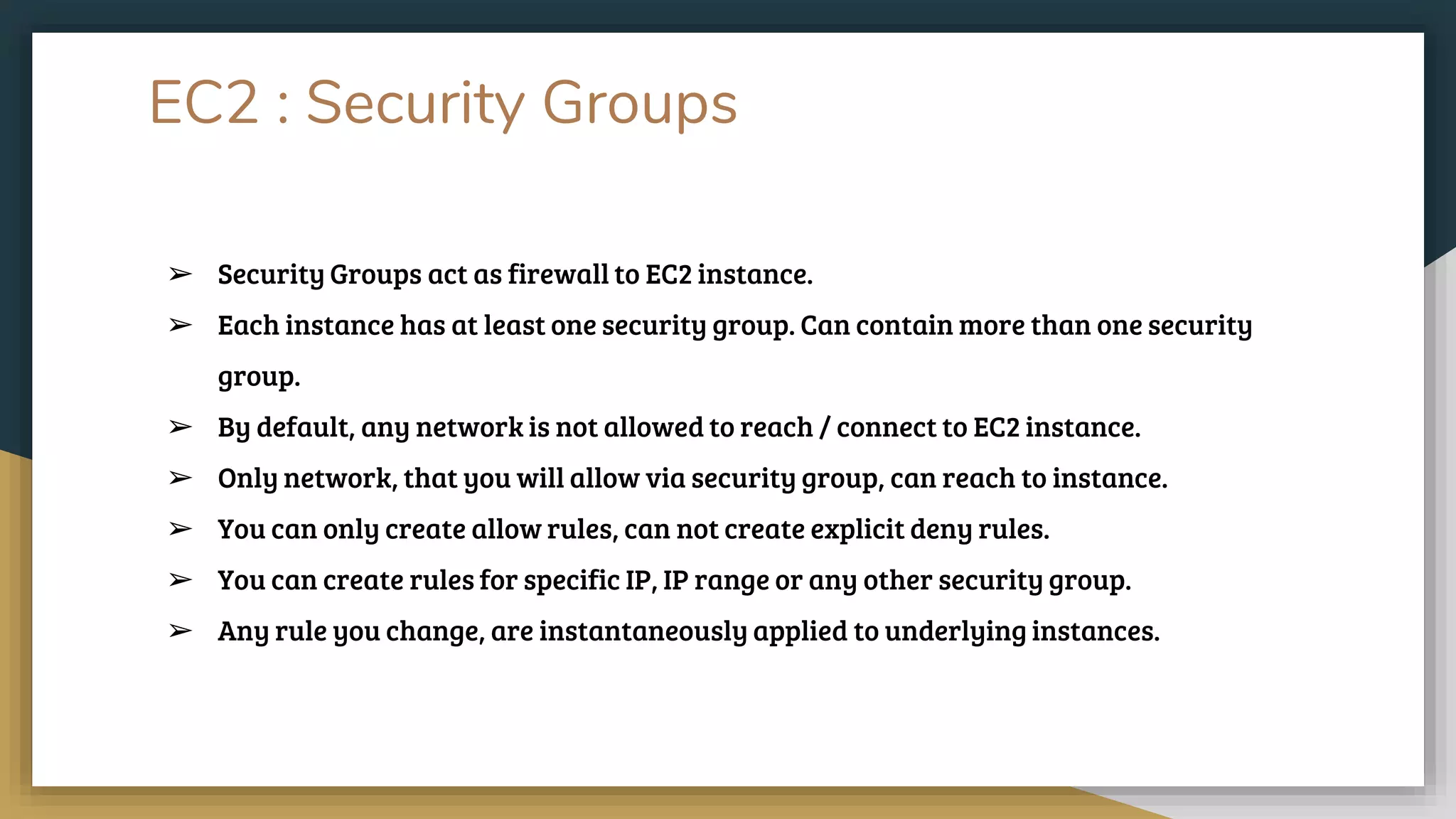 EC2 : Security Groups
➢ Security Groups act as firewall to EC2 instance.
➢ Each instance has at least one security group. Can contain more than one security
group.
➢ By default, any network is not allowed to reach / connect to EC2 instance.
➢ Only network, that you will allow via security group, can reach to instance.
➢ You can only create allow rules, can not create explicit deny rules.
➢ You can create rules for specific IP, IP range or any other security group.
➢ Any rule you change, are instantaneously applied to underlying instances.
 