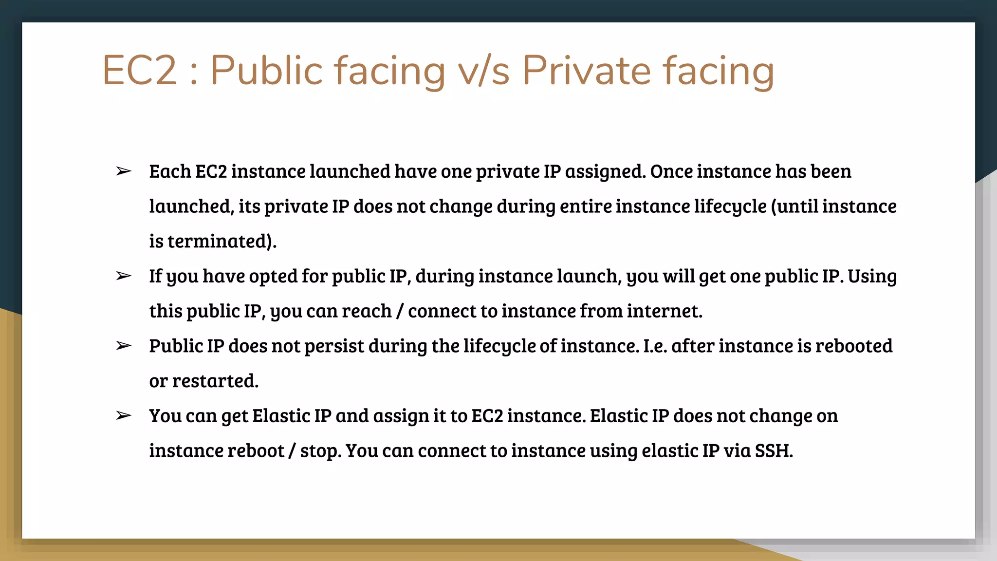 EC2 : Public facing v/s Private facing
➢ Each EC2 instance launched have one private IP assigned. Once instance has been
launched, its private IP does not change during entire instance lifecycle (until instance
is terminated).
➢ If you have opted for public IP, during instance launch, you will get one public IP. Using
this public IP, you can reach / connect to instance from internet.
➢ Public IP does not persist during the lifecycle of instance. I.e. after instance is rebooted
or restarted.
➢ You can get Elastic IP and assign it to EC2 instance. Elastic IP does not change on
instance reboot / stop. You can connect to instance using elastic IP via SSH.
 