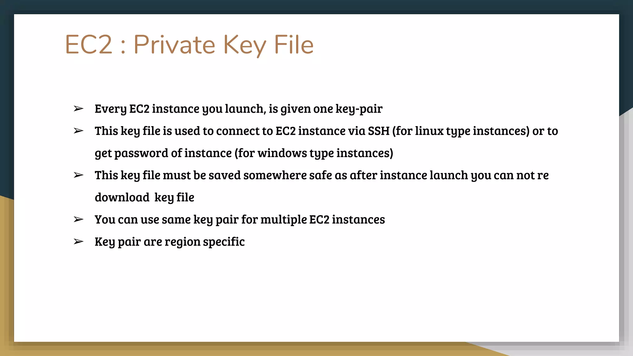 EC2 : Private Key File
➢ Every EC2 instance you launch, is given one key-pair
➢ This key file is used to connect to EC2 instance via SSH (for linux type instances) or to
get password of instance (for windows type instances)
➢ This key file must be saved somewhere safe as after instance launch you can not re
download key file
➢ You can use same key pair for multiple EC2 instances
➢ Key pair are region specific
 