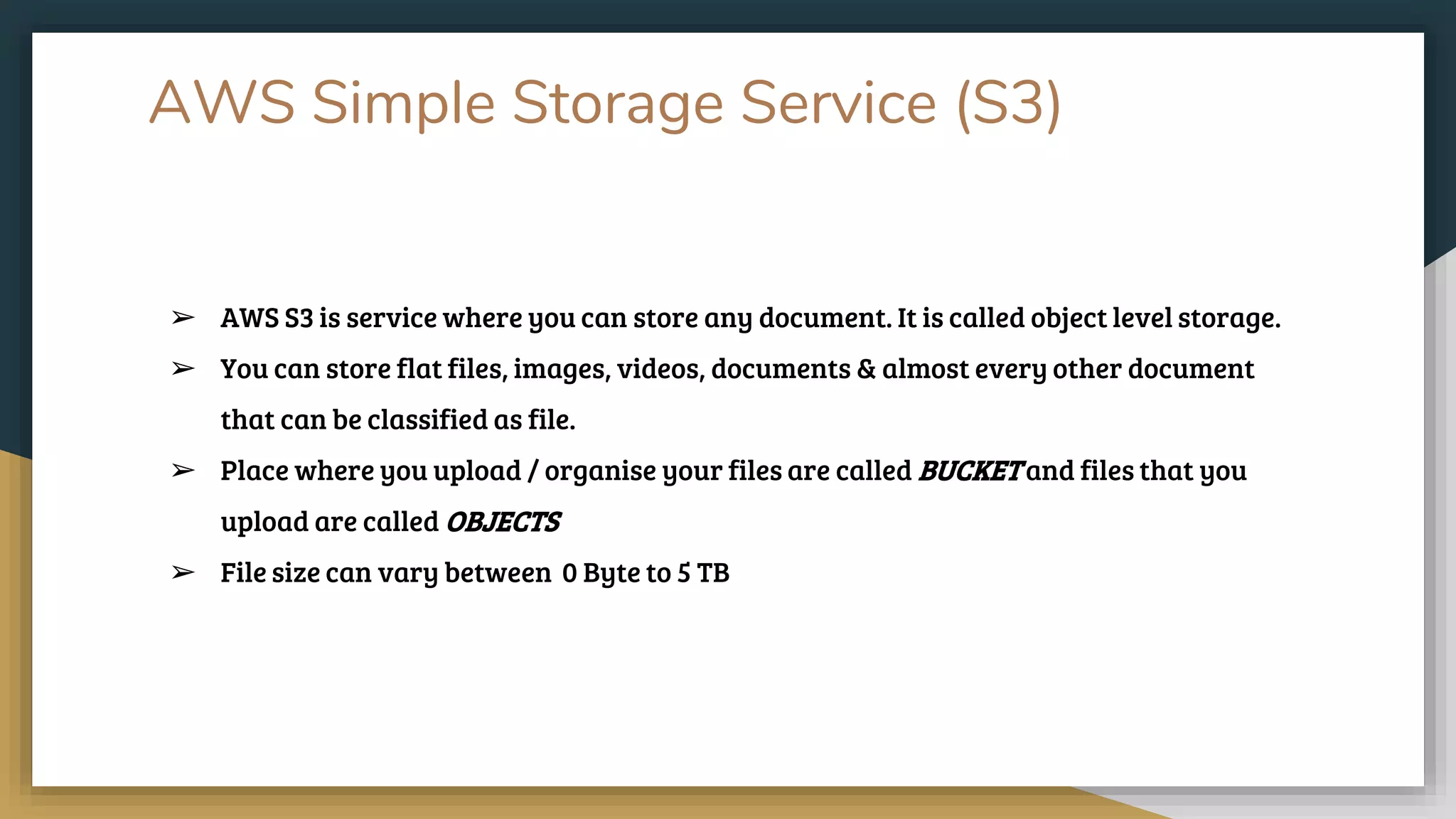 AWS Simple Storage Service (S3)
➢ AWS S3 is service where you can store any document. It is called object level storage.
➢ You can store flat files, images, videos, documents & almost every other document
that can be classified as file.
➢ Place where you upload / organise your files are called BUCKET and files that you
upload are called OBJECTS
➢ File size can vary between 0 Byte to 5 TB
 