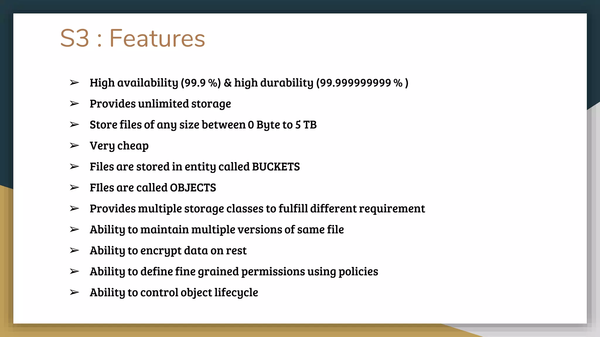 S3 : Features
➢ High availability (99.9 %) & high durability (99.999999999 % )
➢ Provides unlimited storage
➢ Store files of any size between 0 Byte to 5 TB
➢ Very cheap
➢ Files are stored in entity called BUCKETS
➢ FIles are called OBJECTS
➢ Provides multiple storage classes to fulfill different requirement
➢ Ability to maintain multiple versions of same file
➢ Ability to encrypt data on rest
➢ Ability to define fine grained permissions using policies
➢ Ability to control object lifecycle
 