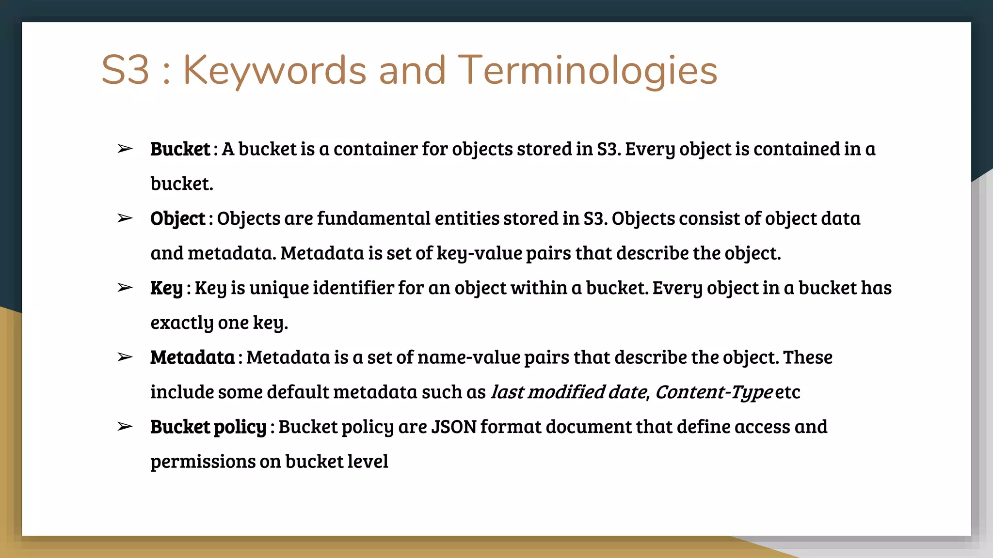 S3 : Keywords and Terminologies
➢ Bucket : A bucket is a container for objects stored in S3. Every object is contained in a
bucket.
➢ Object : Objects are fundamental entities stored in S3. Objects consist of object data
and metadata. Metadata is set of key-value pairs that describe the object.
➢ Key : Key is unique identifier for an object within a bucket. Every object in a bucket has
exactly one key.
➢ Metadata : Metadata is a set of name-value pairs that describe the object. These
include some default metadata such as last modified date, Content-Type etc
➢ Bucket policy : Bucket policy are JSON format document that define access and
permissions on bucket level
 