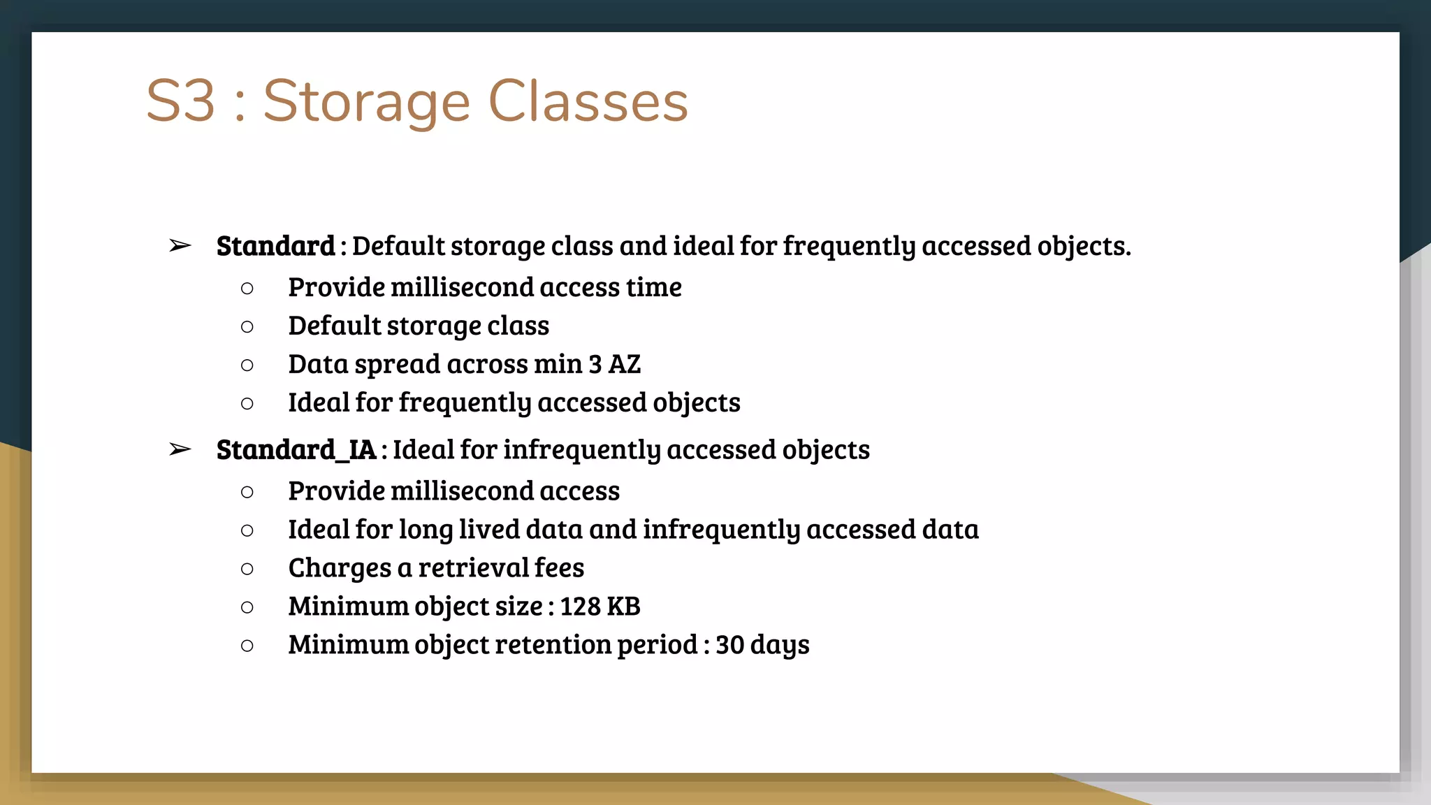 S3 : Storage Classes
➢ Standard : Default storage class and ideal for frequently accessed objects.
○ Provide millisecond access time
○ Default storage class
○ Data spread across min 3 AZ
○ Ideal for frequently accessed objects
➢ Standard_IA : Ideal for infrequently accessed objects
○ Provide millisecond access
○ Ideal for long lived data and infrequently accessed data
○ Charges a retrieval fees
○ Minimum object size : 128 KB
○ Minimum object retention period : 30 days
 