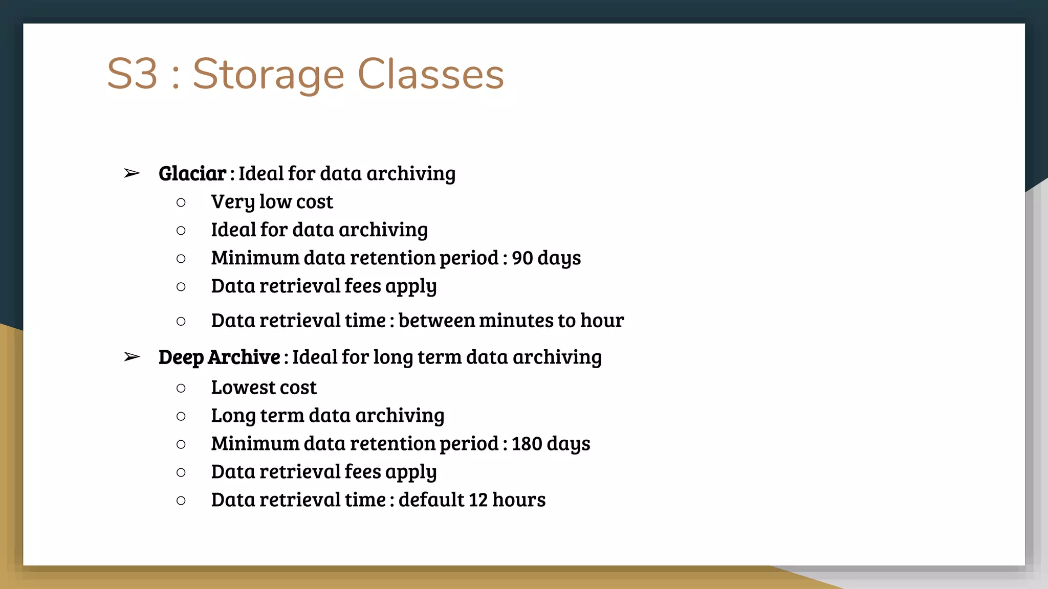 S3 : Storage Classes
➢ Glaciar : Ideal for data archiving
○ Very low cost
○ Ideal for data archiving
○ Minimum data retention period : 90 days
○ Data retrieval fees apply
○ Data retrieval time : between minutes to hour
➢ Deep Archive : Ideal for long term data archiving
○ Lowest cost
○ Long term data archiving
○ Minimum data retention period : 180 days
○ Data retrieval fees apply
○ Data retrieval time : default 12 hours
 