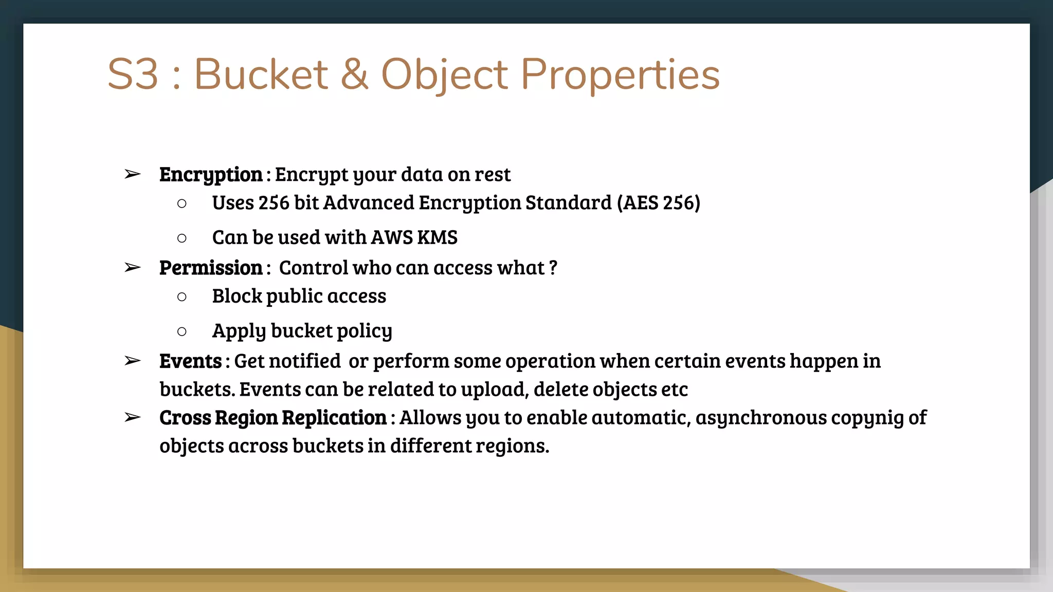 S3 : Bucket & Object Properties
➢ Encryption : Encrypt your data on rest
○ Uses 256 bit Advanced Encryption Standard (AES 256)
○ Can be used with AWS KMS
➢ Permission : Control who can access what ?
○ Block public access
○ Apply bucket policy
➢ Events : Get notified or perform some operation when certain events happen in
buckets. Events can be related to upload, delete objects etc
➢ Cross Region Replication : Allows you to enable automatic, asynchronous copynig of
objects across buckets in different regions.
 