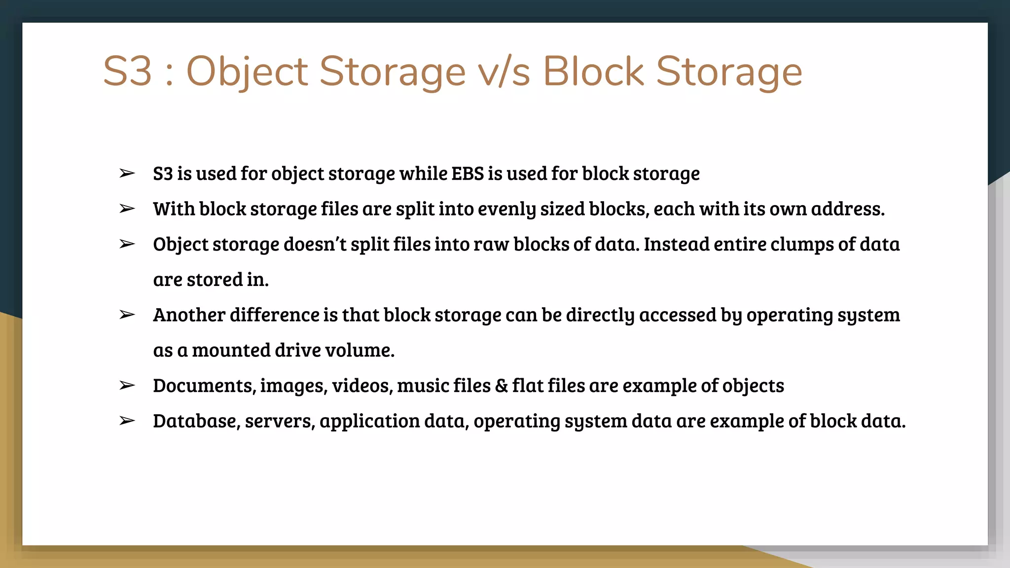 S3 : Object Storage v/s Block Storage
➢ S3 is used for object storage while EBS is used for block storage
➢ With block storage files are split into evenly sized blocks, each with its own address.
➢ Object storage doesn’t split files into raw blocks of data. Instead entire clumps of data
are stored in.
➢ Another difference is that block storage can be directly accessed by operating system
as a mounted drive volume.
➢ Documents, images, videos, music files & flat files are example of objects
➢ Database, servers, application data, operating system data are example of block data.
 