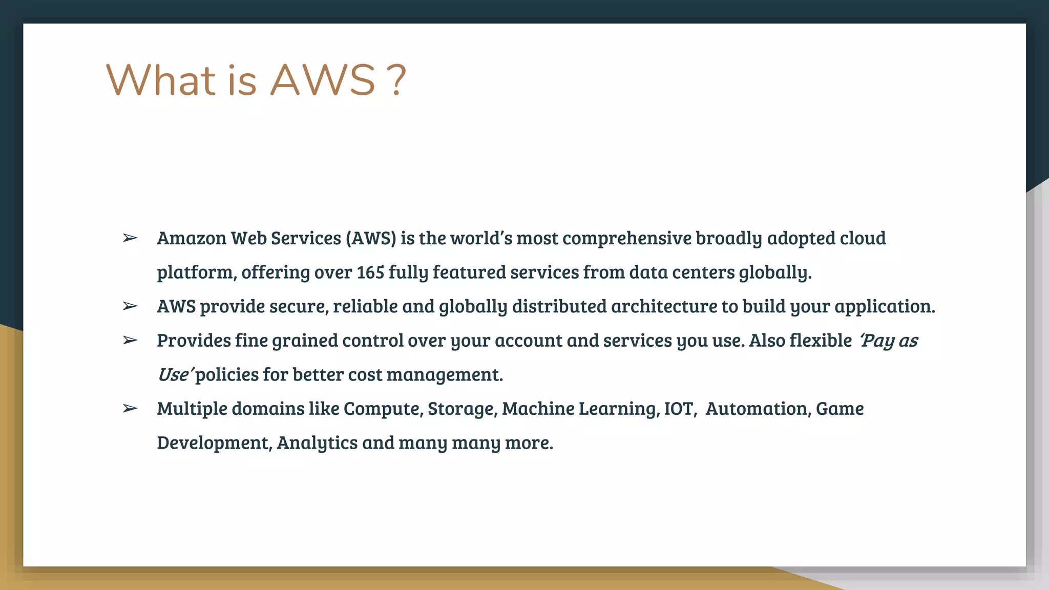What is AWS ?
➢ Amazon Web Services (AWS) is the world’s most comprehensive broadly adopted cloud
platform, offering over 165 fully featured services from data centers globally.
➢ AWS provide secure, reliable and globally distributed architecture to build your application.
➢ Provides fine grained control over your account and services you use. Also flexible ‘Pay as
Use’ policies for better cost management.
➢ Multiple domains like Compute, Storage, Machine Learning, IOT, Automation, Game
Development, Analytics and many many more.
 