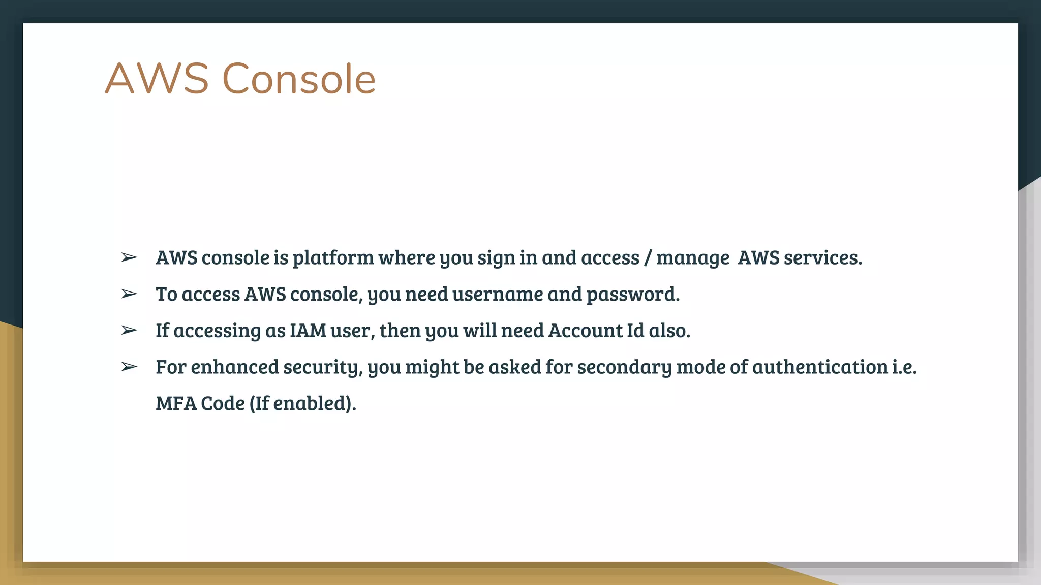 AWS Console
➢ AWS console is platform where you sign in and access / manage AWS services.
➢ To access AWS console, you need username and password.
➢ If accessing as IAM user, then you will need Account Id also.
➢ For enhanced security, you might be asked for secondary mode of authentication i.e.
MFA Code (If enabled).
 