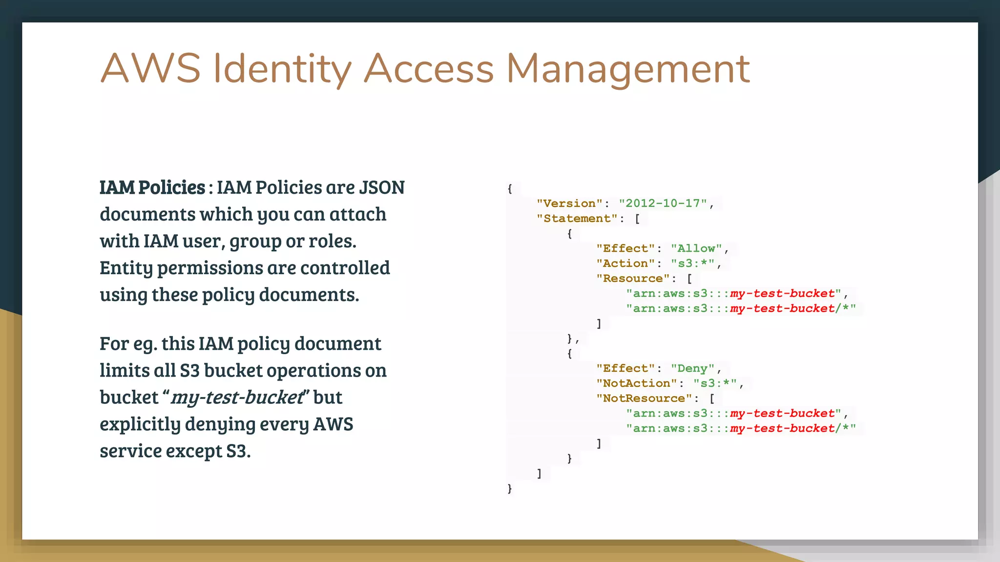 IAM Policies : IAM Policies are JSON
documents which you can attach
with IAM user, group or roles.
Entity permissions are controlled
using these policy documents.
For eg. this IAM policy document
limits all S3 bucket operations on
bucket “my-test-bucket” but
explicitly denying every AWS
service except S3.
AWS Identity Access Management
{
"Version": "2012-10-17",
"Statement": [
{
"Effect": "Allow",
"Action": "s3:*",
"Resource": [
"arn:aws:s3:::my-test-bucket",
"arn:aws:s3:::my-test-bucket/*"
]
},
{
"Effect": "Deny",
"NotAction": "s3:*",
"NotResource": [
"arn:aws:s3:::my-test-bucket",
"arn:aws:s3:::my-test-bucket/*"
]
}
]
}
 