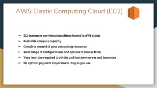 AWS Elastic Computing Cloud (EC2)
➢ EC2 instances are virtual machines hosted in AWS cloud.
➢ Resizable compute capacity
➢ Complete control of your computing resources
➢ Wide range of configurations and options to choose from
➢ Very less time required to obtain and boot new server and instances
➢ No upfront payment requirement. Pay as you use
 